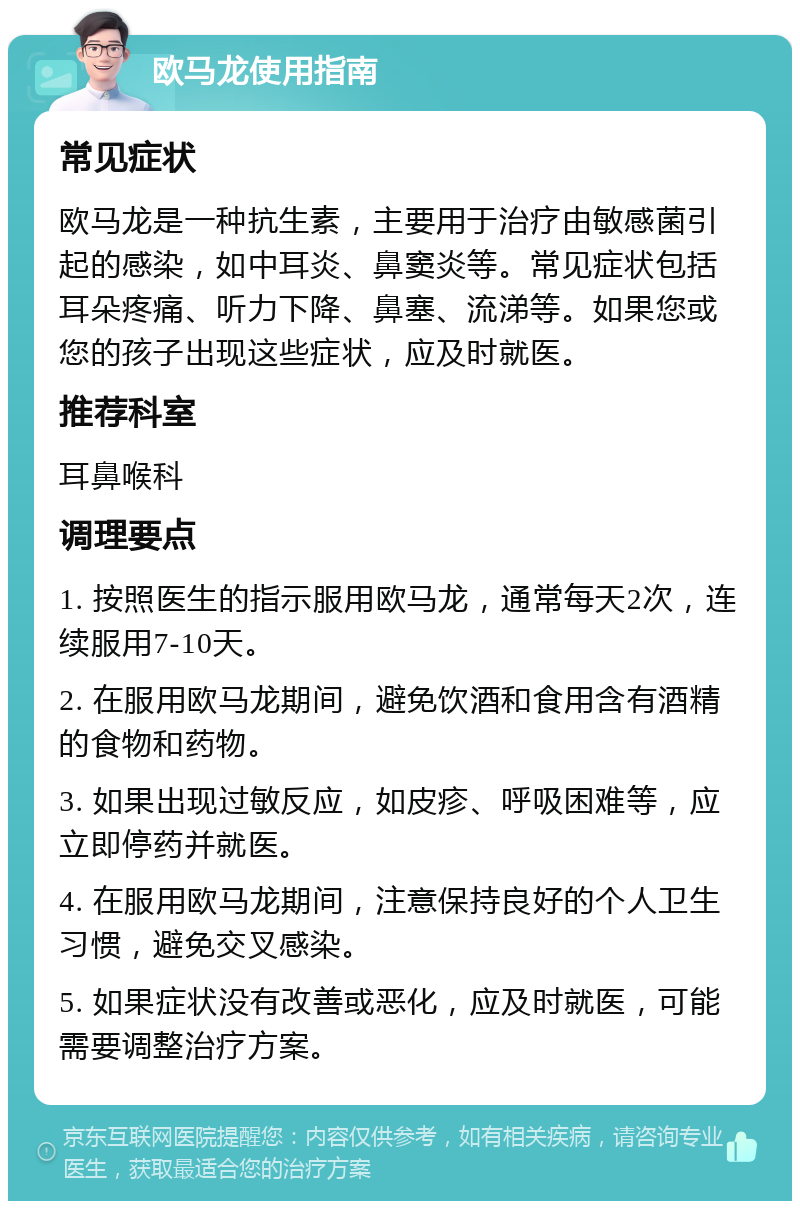 欧马龙使用指南 常见症状 欧马龙是一种抗生素，主要用于治疗由敏感菌引起的感染，如中耳炎、鼻窦炎等。常见症状包括耳朵疼痛、听力下降、鼻塞、流涕等。如果您或您的孩子出现这些症状，应及时就医。 推荐科室 耳鼻喉科 调理要点 1. 按照医生的指示服用欧马龙，通常每天2次，连续服用7-10天。 2. 在服用欧马龙期间，避免饮酒和食用含有酒精的食物和药物。 3. 如果出现过敏反应，如皮疹、呼吸困难等，应立即停药并就医。 4. 在服用欧马龙期间，注意保持良好的个人卫生习惯，避免交叉感染。 5. 如果症状没有改善或恶化，应及时就医，可能需要调整治疗方案。