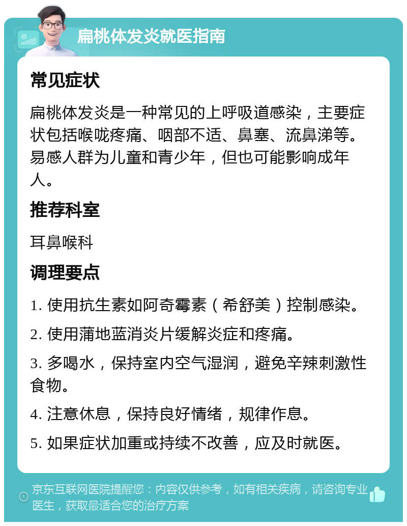 扁桃体发炎就医指南 常见症状 扁桃体发炎是一种常见的上呼吸道感染，主要症状包括喉咙疼痛、咽部不适、鼻塞、流鼻涕等。易感人群为儿童和青少年，但也可能影响成年人。 推荐科室 耳鼻喉科 调理要点 1. 使用抗生素如阿奇霉素（希舒美）控制感染。 2. 使用蒲地蓝消炎片缓解炎症和疼痛。 3. 多喝水，保持室内空气湿润，避免辛辣刺激性食物。 4. 注意休息，保持良好情绪，规律作息。 5. 如果症状加重或持续不改善，应及时就医。