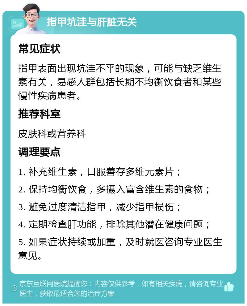 指甲坑洼与肝脏无关 常见症状 指甲表面出现坑洼不平的现象，可能与缺乏维生素有关，易感人群包括长期不均衡饮食者和某些慢性疾病患者。 推荐科室 皮肤科或营养科 调理要点 1. 补充维生素，口服善存多维元素片； 2. 保持均衡饮食，多摄入富含维生素的食物； 3. 避免过度清洁指甲，减少指甲损伤； 4. 定期检查肝功能，排除其他潜在健康问题； 5. 如果症状持续或加重，及时就医咨询专业医生意见。