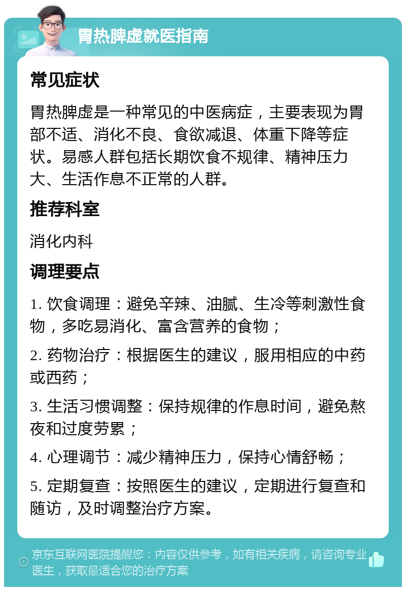 胃热脾虚就医指南 常见症状 胃热脾虚是一种常见的中医病症，主要表现为胃部不适、消化不良、食欲减退、体重下降等症状。易感人群包括长期饮食不规律、精神压力大、生活作息不正常的人群。 推荐科室 消化内科 调理要点 1. 饮食调理：避免辛辣、油腻、生冷等刺激性食物，多吃易消化、富含营养的食物； 2. 药物治疗：根据医生的建议，服用相应的中药或西药； 3. 生活习惯调整：保持规律的作息时间，避免熬夜和过度劳累； 4. 心理调节：减少精神压力，保持心情舒畅； 5. 定期复查：按照医生的建议，定期进行复查和随访，及时调整治疗方案。