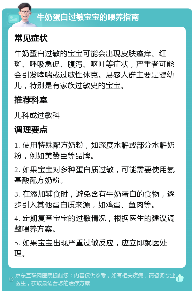 牛奶蛋白过敏宝宝的喂养指南 常见症状 牛奶蛋白过敏的宝宝可能会出现皮肤瘙痒、红斑、呼吸急促、腹泻、呕吐等症状，严重者可能会引发哮喘或过敏性休克。易感人群主要是婴幼儿，特别是有家族过敏史的宝宝。 推荐科室 儿科或过敏科 调理要点 1. 使用特殊配方奶粉，如深度水解或部分水解奶粉，例如美赞臣等品牌。 2. 如果宝宝对多种蛋白质过敏，可能需要使用氨基酸配方奶粉。 3. 在添加辅食时，避免含有牛奶蛋白的食物，逐步引入其他蛋白质来源，如鸡蛋、鱼肉等。 4. 定期复查宝宝的过敏情况，根据医生的建议调整喂养方案。 5. 如果宝宝出现严重过敏反应，应立即就医处理。