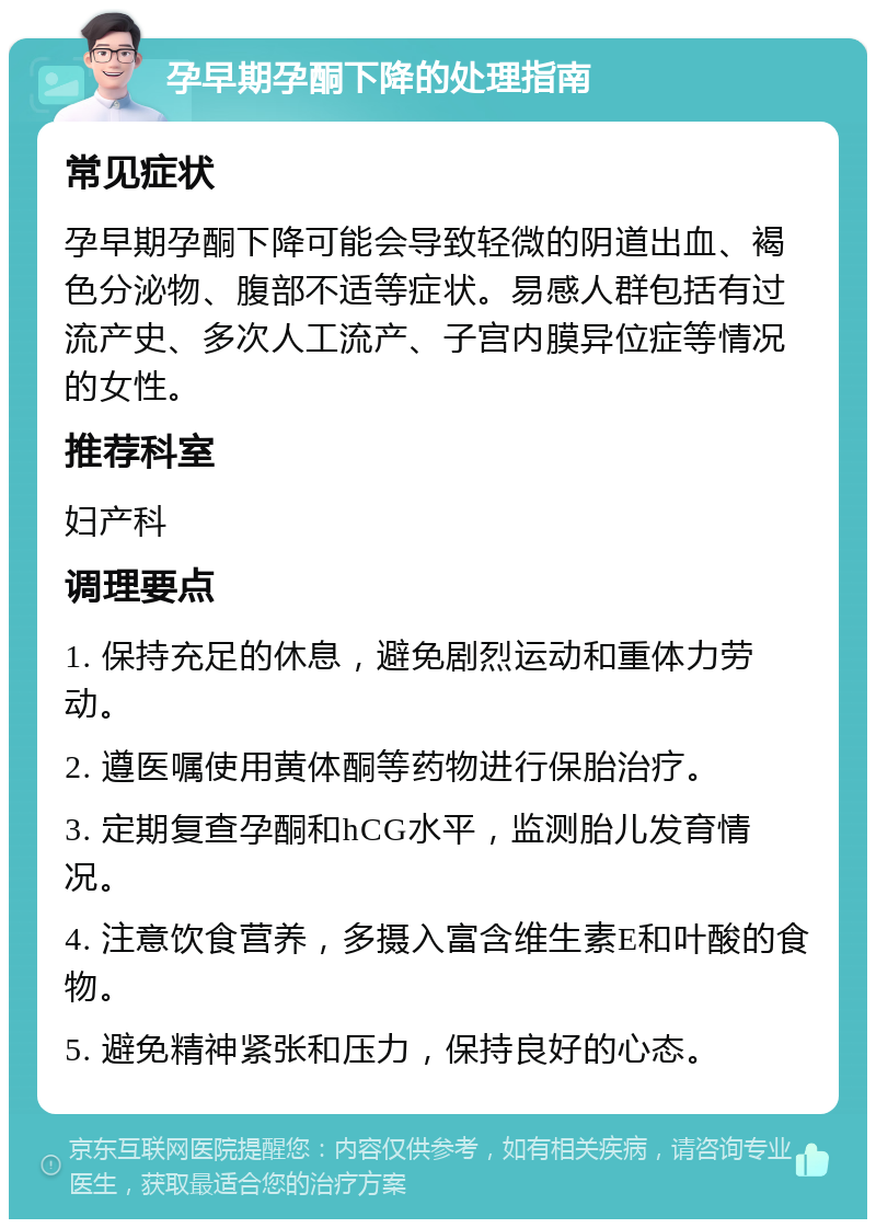 孕早期孕酮下降的处理指南 常见症状 孕早期孕酮下降可能会导致轻微的阴道出血、褐色分泌物、腹部不适等症状。易感人群包括有过流产史、多次人工流产、子宫内膜异位症等情况的女性。 推荐科室 妇产科 调理要点 1. 保持充足的休息，避免剧烈运动和重体力劳动。 2. 遵医嘱使用黄体酮等药物进行保胎治疗。 3. 定期复查孕酮和hCG水平，监测胎儿发育情况。 4. 注意饮食营养，多摄入富含维生素E和叶酸的食物。 5. 避免精神紧张和压力，保持良好的心态。