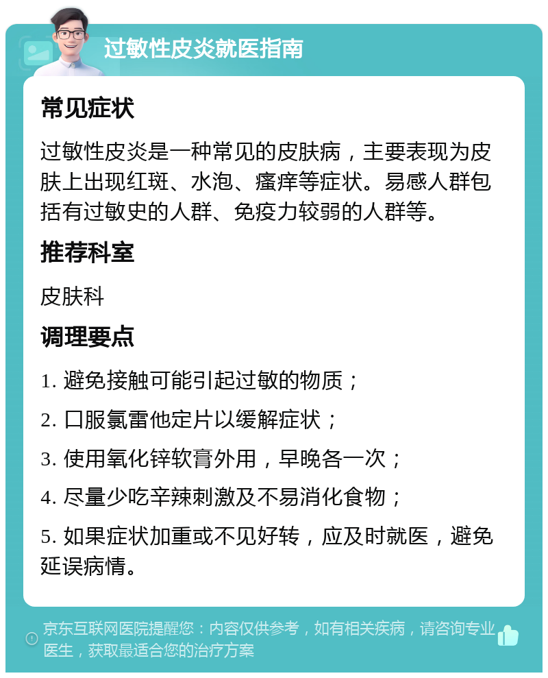 过敏性皮炎就医指南 常见症状 过敏性皮炎是一种常见的皮肤病，主要表现为皮肤上出现红斑、水泡、瘙痒等症状。易感人群包括有过敏史的人群、免疫力较弱的人群等。 推荐科室 皮肤科 调理要点 1. 避免接触可能引起过敏的物质； 2. 口服氯雷他定片以缓解症状； 3. 使用氧化锌软膏外用，早晚各一次； 4. 尽量少吃辛辣刺激及不易消化食物； 5. 如果症状加重或不见好转，应及时就医，避免延误病情。