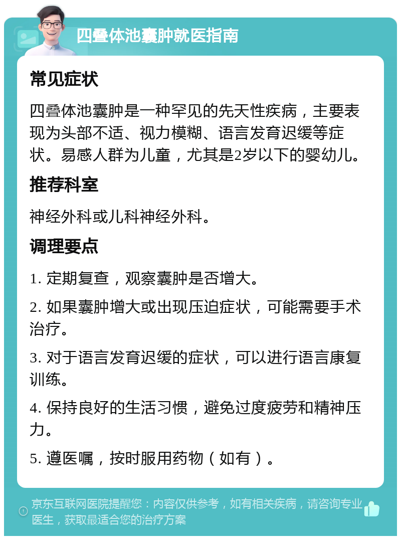 四叠体池囊肿就医指南 常见症状 四叠体池囊肿是一种罕见的先天性疾病，主要表现为头部不适、视力模糊、语言发育迟缓等症状。易感人群为儿童，尤其是2岁以下的婴幼儿。 推荐科室 神经外科或儿科神经外科。 调理要点 1. 定期复查，观察囊肿是否增大。 2. 如果囊肿增大或出现压迫症状，可能需要手术治疗。 3. 对于语言发育迟缓的症状，可以进行语言康复训练。 4. 保持良好的生活习惯，避免过度疲劳和精神压力。 5. 遵医嘱，按时服用药物（如有）。