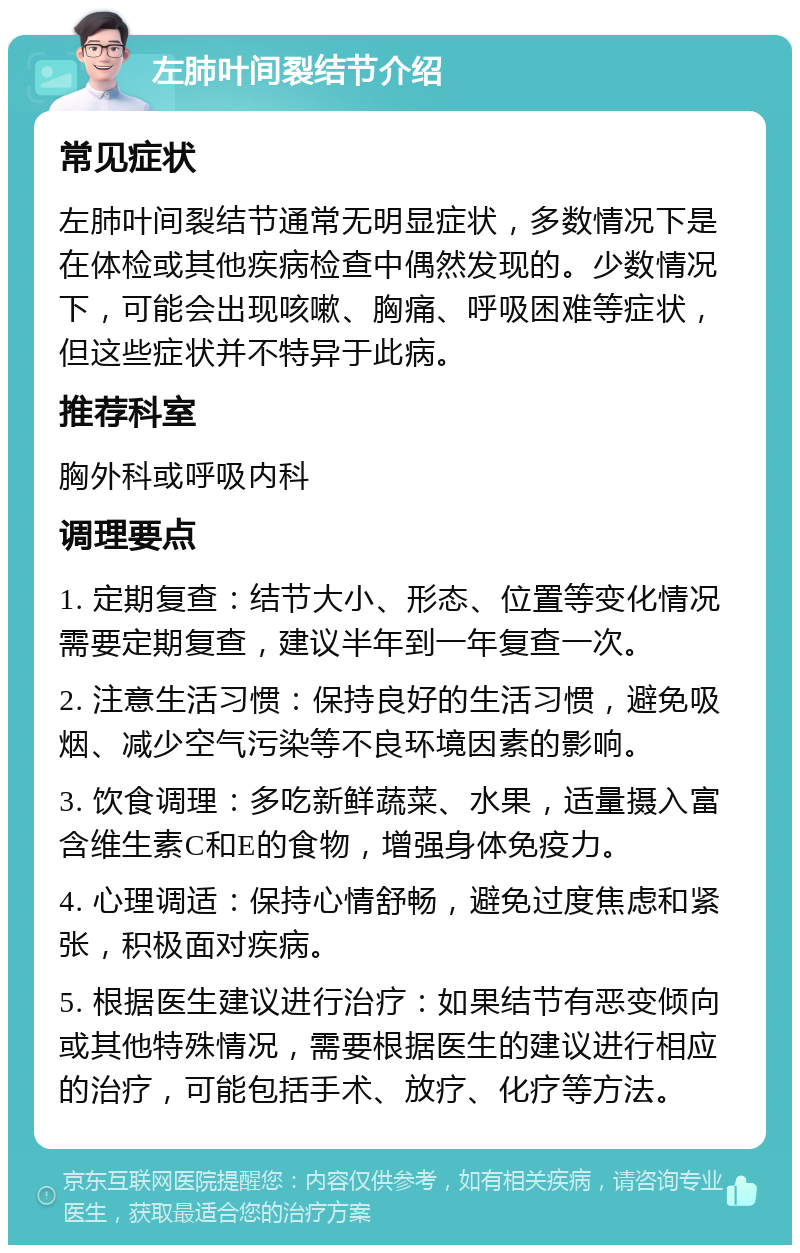 左肺叶间裂结节介绍 常见症状 左肺叶间裂结节通常无明显症状，多数情况下是在体检或其他疾病检查中偶然发现的。少数情况下，可能会出现咳嗽、胸痛、呼吸困难等症状，但这些症状并不特异于此病。 推荐科室 胸外科或呼吸内科 调理要点 1. 定期复查：结节大小、形态、位置等变化情况需要定期复查，建议半年到一年复查一次。 2. 注意生活习惯：保持良好的生活习惯，避免吸烟、减少空气污染等不良环境因素的影响。 3. 饮食调理：多吃新鲜蔬菜、水果，适量摄入富含维生素C和E的食物，增强身体免疫力。 4. 心理调适：保持心情舒畅，避免过度焦虑和紧张，积极面对疾病。 5. 根据医生建议进行治疗：如果结节有恶变倾向或其他特殊情况，需要根据医生的建议进行相应的治疗，可能包括手术、放疗、化疗等方法。