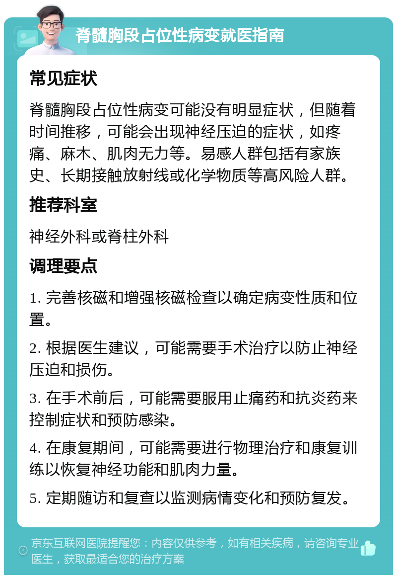 脊髓胸段占位性病变就医指南 常见症状 脊髓胸段占位性病变可能没有明显症状，但随着时间推移，可能会出现神经压迫的症状，如疼痛、麻木、肌肉无力等。易感人群包括有家族史、长期接触放射线或化学物质等高风险人群。 推荐科室 神经外科或脊柱外科 调理要点 1. 完善核磁和增强核磁检查以确定病变性质和位置。 2. 根据医生建议，可能需要手术治疗以防止神经压迫和损伤。 3. 在手术前后，可能需要服用止痛药和抗炎药来控制症状和预防感染。 4. 在康复期间，可能需要进行物理治疗和康复训练以恢复神经功能和肌肉力量。 5. 定期随访和复查以监测病情变化和预防复发。