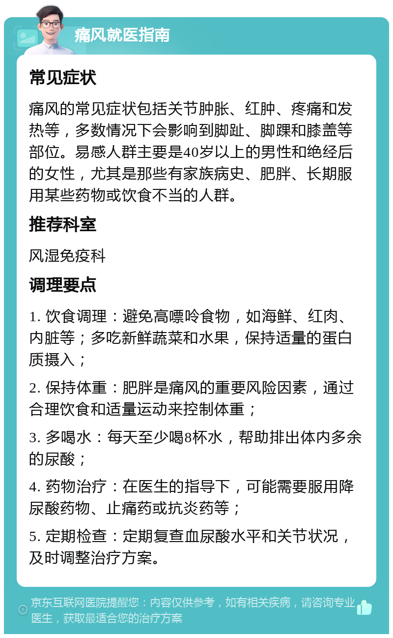 痛风就医指南 常见症状 痛风的常见症状包括关节肿胀、红肿、疼痛和发热等，多数情况下会影响到脚趾、脚踝和膝盖等部位。易感人群主要是40岁以上的男性和绝经后的女性，尤其是那些有家族病史、肥胖、长期服用某些药物或饮食不当的人群。 推荐科室 风湿免疫科 调理要点 1. 饮食调理：避免高嘌呤食物，如海鲜、红肉、内脏等；多吃新鲜蔬菜和水果，保持适量的蛋白质摄入； 2. 保持体重：肥胖是痛风的重要风险因素，通过合理饮食和适量运动来控制体重； 3. 多喝水：每天至少喝8杯水，帮助排出体内多余的尿酸； 4. 药物治疗：在医生的指导下，可能需要服用降尿酸药物、止痛药或抗炎药等； 5. 定期检查：定期复查血尿酸水平和关节状况，及时调整治疗方案。