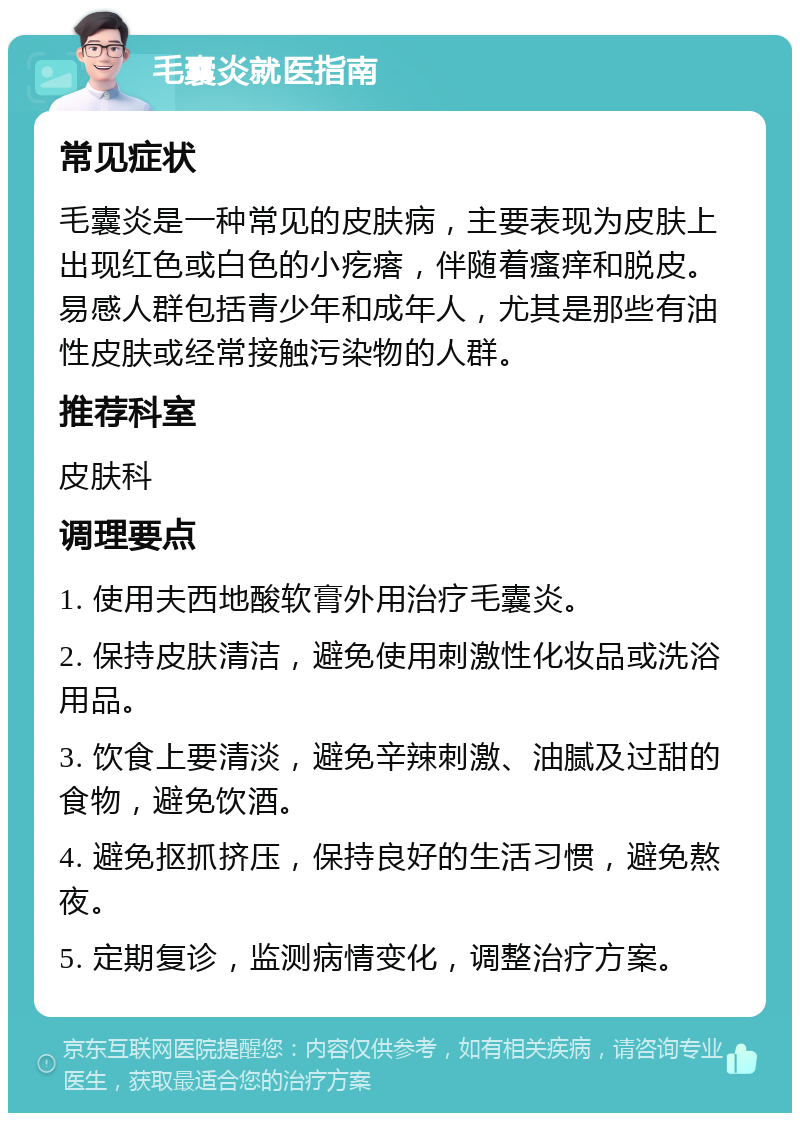 毛囊炎就医指南 常见症状 毛囊炎是一种常见的皮肤病，主要表现为皮肤上出现红色或白色的小疙瘩，伴随着瘙痒和脱皮。易感人群包括青少年和成年人，尤其是那些有油性皮肤或经常接触污染物的人群。 推荐科室 皮肤科 调理要点 1. 使用夫西地酸软膏外用治疗毛囊炎。 2. 保持皮肤清洁，避免使用刺激性化妆品或洗浴用品。 3. 饮食上要清淡，避免辛辣刺激、油腻及过甜的食物，避免饮酒。 4. 避免抠抓挤压，保持良好的生活习惯，避免熬夜。 5. 定期复诊，监测病情变化，调整治疗方案。