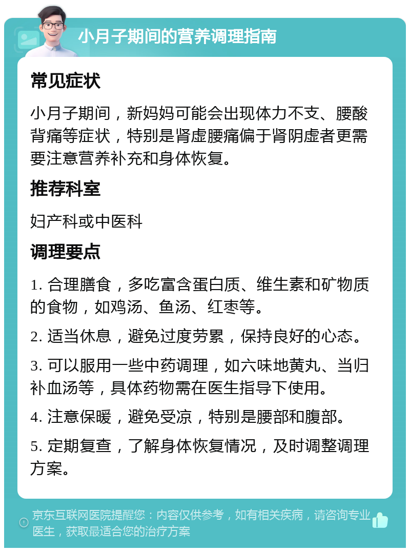 小月子期间的营养调理指南 常见症状 小月子期间，新妈妈可能会出现体力不支、腰酸背痛等症状，特别是肾虚腰痛偏于肾阴虚者更需要注意营养补充和身体恢复。 推荐科室 妇产科或中医科 调理要点 1. 合理膳食，多吃富含蛋白质、维生素和矿物质的食物，如鸡汤、鱼汤、红枣等。 2. 适当休息，避免过度劳累，保持良好的心态。 3. 可以服用一些中药调理，如六味地黄丸、当归补血汤等，具体药物需在医生指导下使用。 4. 注意保暖，避免受凉，特别是腰部和腹部。 5. 定期复查，了解身体恢复情况，及时调整调理方案。