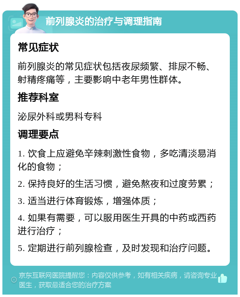 前列腺炎的治疗与调理指南 常见症状 前列腺炎的常见症状包括夜尿频繁、排尿不畅、射精疼痛等，主要影响中老年男性群体。 推荐科室 泌尿外科或男科专科 调理要点 1. 饮食上应避免辛辣刺激性食物，多吃清淡易消化的食物； 2. 保持良好的生活习惯，避免熬夜和过度劳累； 3. 适当进行体育锻炼，增强体质； 4. 如果有需要，可以服用医生开具的中药或西药进行治疗； 5. 定期进行前列腺检查，及时发现和治疗问题。