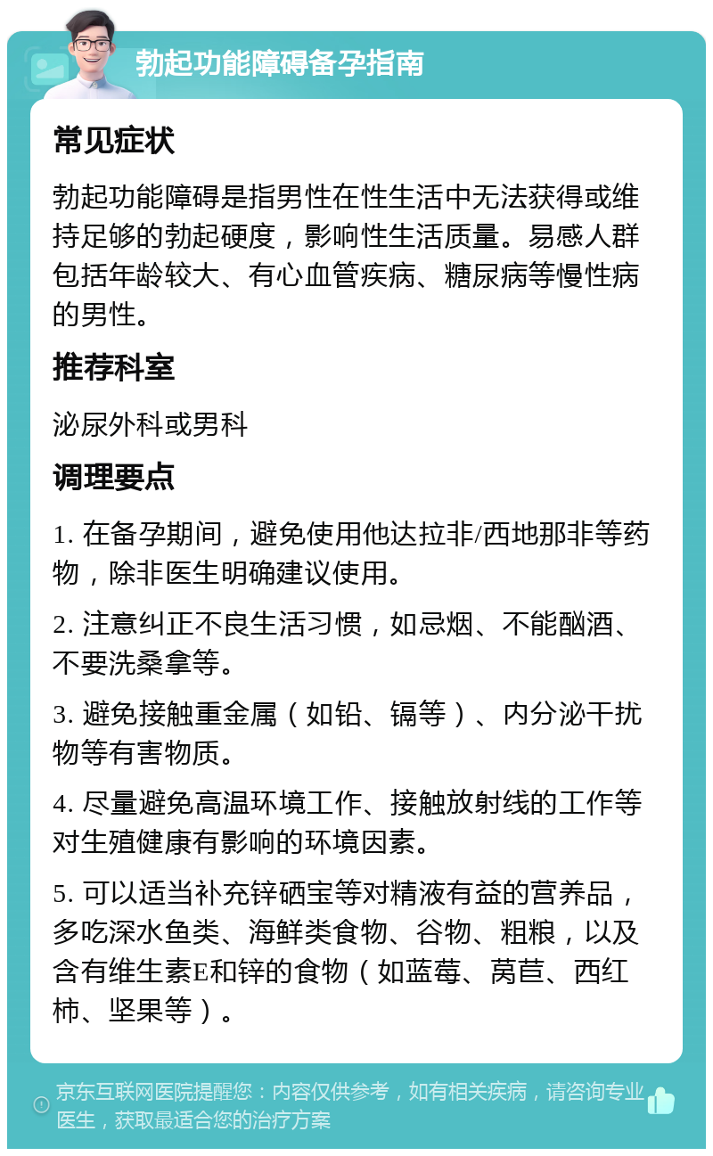 勃起功能障碍备孕指南 常见症状 勃起功能障碍是指男性在性生活中无法获得或维持足够的勃起硬度，影响性生活质量。易感人群包括年龄较大、有心血管疾病、糖尿病等慢性病的男性。 推荐科室 泌尿外科或男科 调理要点 1. 在备孕期间，避免使用他达拉非/西地那非等药物，除非医生明确建议使用。 2. 注意纠正不良生活习惯，如忌烟、不能酗酒、不要洗桑拿等。 3. 避免接触重金属（如铅、镉等）、内分泌干扰物等有害物质。 4. 尽量避免高温环境工作、接触放射线的工作等对生殖健康有影响的环境因素。 5. 可以适当补充锌硒宝等对精液有益的营养品，多吃深水鱼类、海鲜类食物、谷物、粗粮，以及含有维生素E和锌的食物（如蓝莓、莴苣、西红柿、坚果等）。