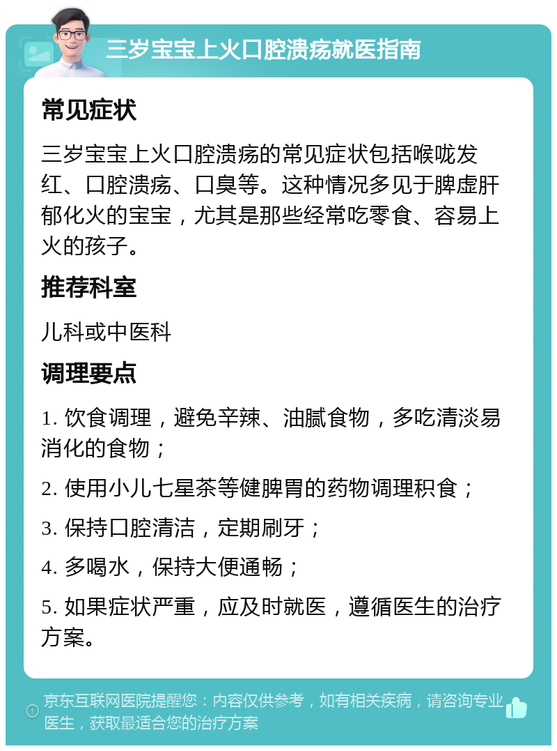 三岁宝宝上火口腔溃疡就医指南 常见症状 三岁宝宝上火口腔溃疡的常见症状包括喉咙发红、口腔溃疡、口臭等。这种情况多见于脾虚肝郁化火的宝宝，尤其是那些经常吃零食、容易上火的孩子。 推荐科室 儿科或中医科 调理要点 1. 饮食调理，避免辛辣、油腻食物，多吃清淡易消化的食物； 2. 使用小儿七星茶等健脾胃的药物调理积食； 3. 保持口腔清洁，定期刷牙； 4. 多喝水，保持大便通畅； 5. 如果症状严重，应及时就医，遵循医生的治疗方案。