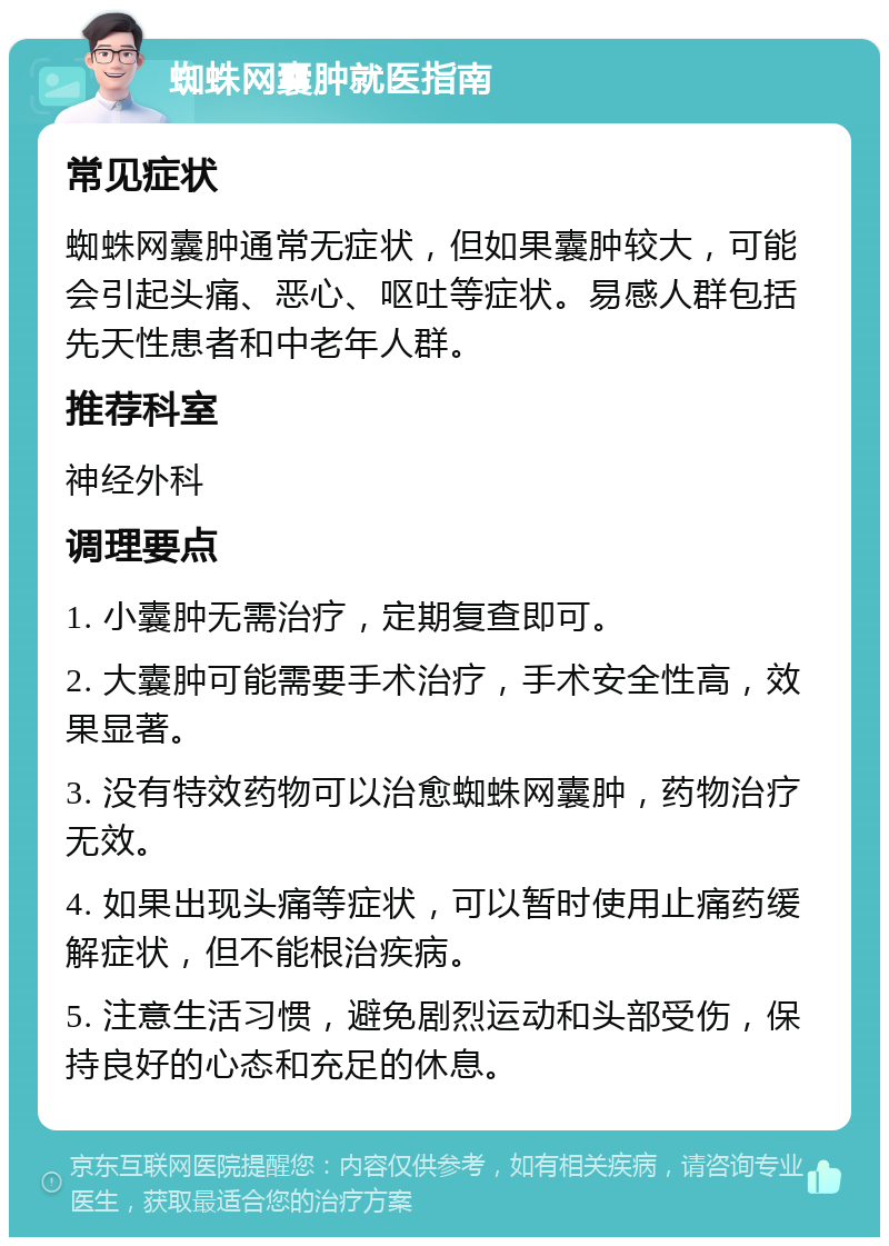 蜘蛛网囊肿就医指南 常见症状 蜘蛛网囊肿通常无症状，但如果囊肿较大，可能会引起头痛、恶心、呕吐等症状。易感人群包括先天性患者和中老年人群。 推荐科室 神经外科 调理要点 1. 小囊肿无需治疗，定期复查即可。 2. 大囊肿可能需要手术治疗，手术安全性高，效果显著。 3. 没有特效药物可以治愈蜘蛛网囊肿，药物治疗无效。 4. 如果出现头痛等症状，可以暂时使用止痛药缓解症状，但不能根治疾病。 5. 注意生活习惯，避免剧烈运动和头部受伤，保持良好的心态和充足的休息。