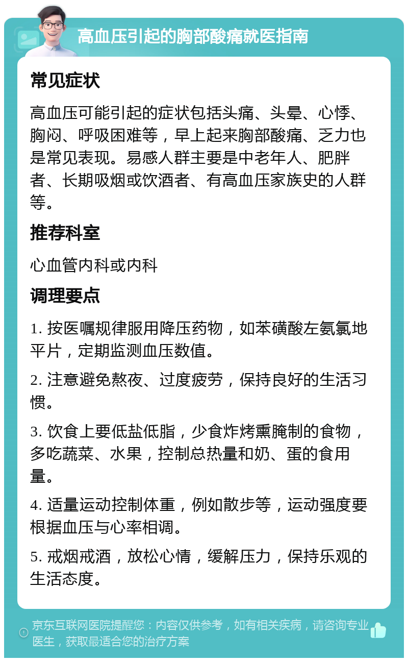 高血压引起的胸部酸痛就医指南 常见症状 高血压可能引起的症状包括头痛、头晕、心悸、胸闷、呼吸困难等，早上起来胸部酸痛、乏力也是常见表现。易感人群主要是中老年人、肥胖者、长期吸烟或饮酒者、有高血压家族史的人群等。 推荐科室 心血管内科或内科 调理要点 1. 按医嘱规律服用降压药物，如苯磺酸左氨氯地平片，定期监测血压数值。 2. 注意避免熬夜、过度疲劳，保持良好的生活习惯。 3. 饮食上要低盐低脂，少食炸烤熏腌制的食物，多吃蔬菜、水果，控制总热量和奶、蛋的食用量。 4. 适量运动控制体重，例如散步等，运动强度要根据血压与心率相调。 5. 戒烟戒酒，放松心情，缓解压力，保持乐观的生活态度。