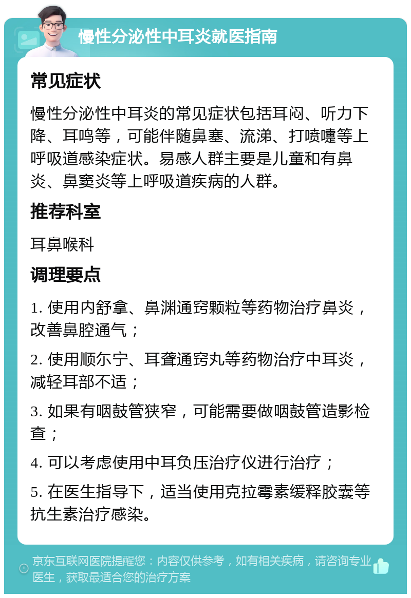 慢性分泌性中耳炎就医指南 常见症状 慢性分泌性中耳炎的常见症状包括耳闷、听力下降、耳鸣等，可能伴随鼻塞、流涕、打喷嚏等上呼吸道感染症状。易感人群主要是儿童和有鼻炎、鼻窦炎等上呼吸道疾病的人群。 推荐科室 耳鼻喉科 调理要点 1. 使用内舒拿、鼻渊通窍颗粒等药物治疗鼻炎，改善鼻腔通气； 2. 使用顺尓宁、耳聋通窍丸等药物治疗中耳炎，减轻耳部不适； 3. 如果有咽鼓管狭窄，可能需要做咽鼓管造影检查； 4. 可以考虑使用中耳负压治疗仪进行治疗； 5. 在医生指导下，适当使用克拉霉素缓释胶囊等抗生素治疗感染。