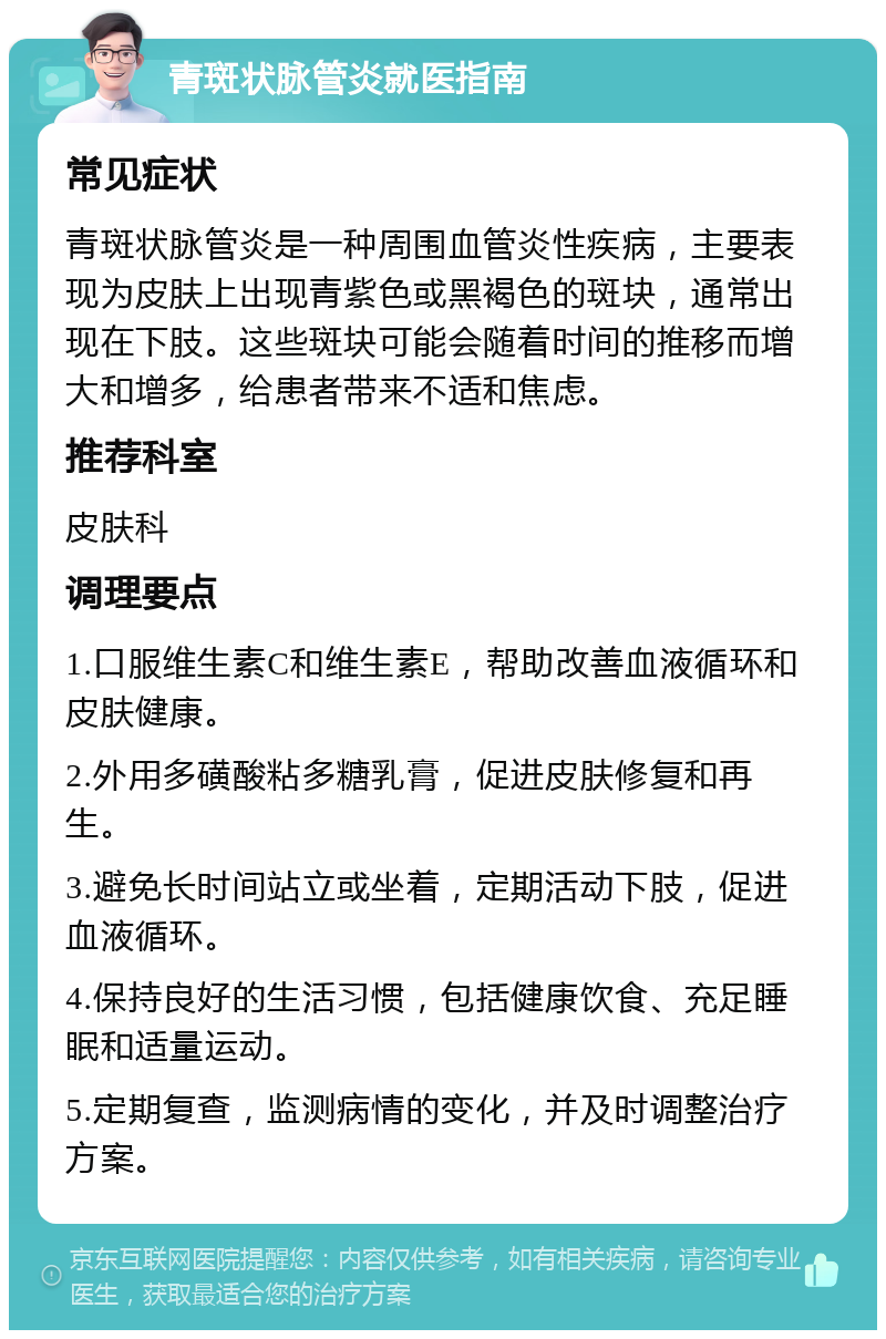 青斑状脉管炎就医指南 常见症状 青斑状脉管炎是一种周围血管炎性疾病，主要表现为皮肤上出现青紫色或黑褐色的斑块，通常出现在下肢。这些斑块可能会随着时间的推移而增大和增多，给患者带来不适和焦虑。 推荐科室 皮肤科 调理要点 1.口服维生素C和维生素E，帮助改善血液循环和皮肤健康。 2.外用多磺酸粘多糖乳膏，促进皮肤修复和再生。 3.避免长时间站立或坐着，定期活动下肢，促进血液循环。 4.保持良好的生活习惯，包括健康饮食、充足睡眠和适量运动。 5.定期复查，监测病情的变化，并及时调整治疗方案。