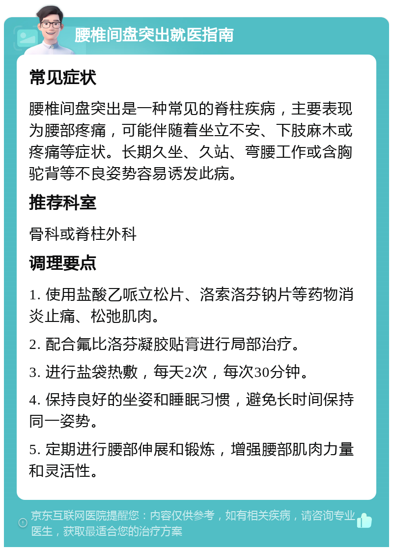 腰椎间盘突出就医指南 常见症状 腰椎间盘突出是一种常见的脊柱疾病，主要表现为腰部疼痛，可能伴随着坐立不安、下肢麻木或疼痛等症状。长期久坐、久站、弯腰工作或含胸驼背等不良姿势容易诱发此病。 推荐科室 骨科或脊柱外科 调理要点 1. 使用盐酸乙哌立松片、洛索洛芬钠片等药物消炎止痛、松弛肌肉。 2. 配合氟比洛芬凝胶贴膏进行局部治疗。 3. 进行盐袋热敷，每天2次，每次30分钟。 4. 保持良好的坐姿和睡眠习惯，避免长时间保持同一姿势。 5. 定期进行腰部伸展和锻炼，增强腰部肌肉力量和灵活性。