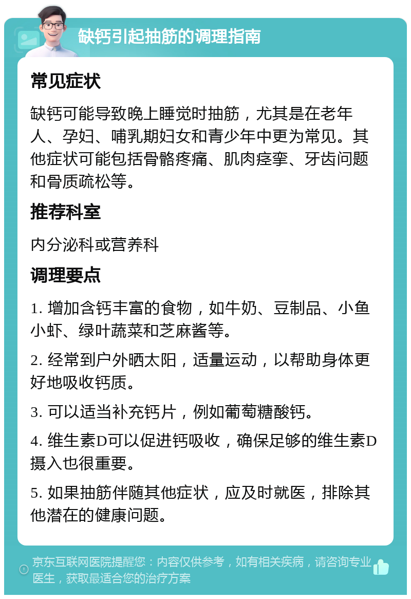 缺钙引起抽筋的调理指南 常见症状 缺钙可能导致晚上睡觉时抽筋，尤其是在老年人、孕妇、哺乳期妇女和青少年中更为常见。其他症状可能包括骨骼疼痛、肌肉痉挛、牙齿问题和骨质疏松等。 推荐科室 内分泌科或营养科 调理要点 1. 增加含钙丰富的食物，如牛奶、豆制品、小鱼小虾、绿叶蔬菜和芝麻酱等。 2. 经常到户外晒太阳，适量运动，以帮助身体更好地吸收钙质。 3. 可以适当补充钙片，例如葡萄糖酸钙。 4. 维生素D可以促进钙吸收，确保足够的维生素D摄入也很重要。 5. 如果抽筋伴随其他症状，应及时就医，排除其他潜在的健康问题。