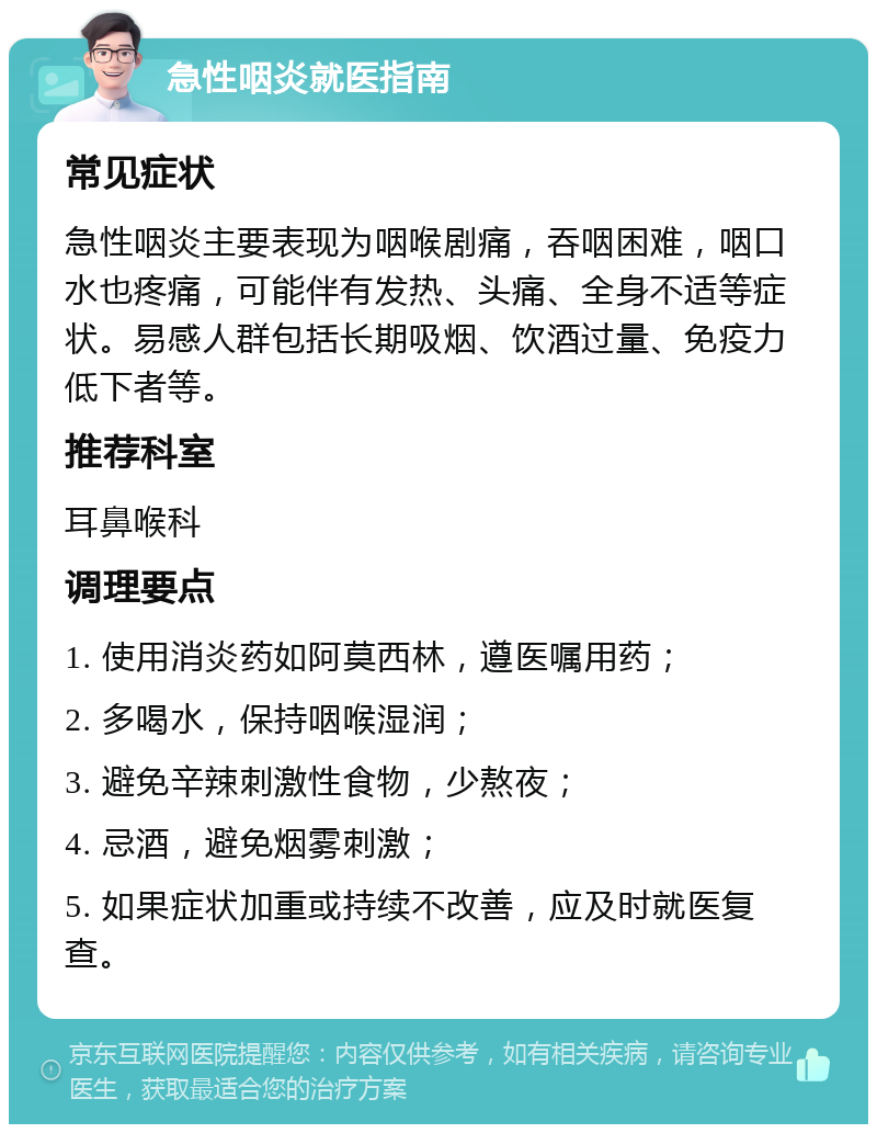 急性咽炎就医指南 常见症状 急性咽炎主要表现为咽喉剧痛，吞咽困难，咽口水也疼痛，可能伴有发热、头痛、全身不适等症状。易感人群包括长期吸烟、饮酒过量、免疫力低下者等。 推荐科室 耳鼻喉科 调理要点 1. 使用消炎药如阿莫西林，遵医嘱用药； 2. 多喝水，保持咽喉湿润； 3. 避免辛辣刺激性食物，少熬夜； 4. 忌酒，避免烟雾刺激； 5. 如果症状加重或持续不改善，应及时就医复查。