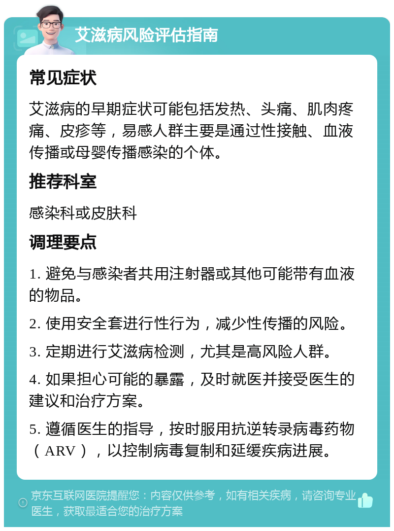 艾滋病风险评估指南 常见症状 艾滋病的早期症状可能包括发热、头痛、肌肉疼痛、皮疹等，易感人群主要是通过性接触、血液传播或母婴传播感染的个体。 推荐科室 感染科或皮肤科 调理要点 1. 避免与感染者共用注射器或其他可能带有血液的物品。 2. 使用安全套进行性行为，减少性传播的风险。 3. 定期进行艾滋病检测，尤其是高风险人群。 4. 如果担心可能的暴露，及时就医并接受医生的建议和治疗方案。 5. 遵循医生的指导，按时服用抗逆转录病毒药物（ARV），以控制病毒复制和延缓疾病进展。