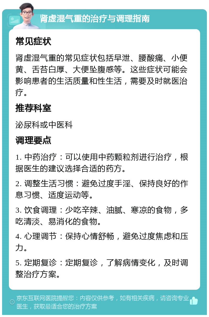 肾虚湿气重的治疗与调理指南 常见症状 肾虚湿气重的常见症状包括早泄、腰酸痛、小便黄、舌苔白厚、大便坠腹感等。这些症状可能会影响患者的生活质量和性生活，需要及时就医治疗。 推荐科室 泌尿科或中医科 调理要点 1. 中药治疗：可以使用中药颗粒剂进行治疗，根据医生的建议选择合适的药方。 2. 调整生活习惯：避免过度手淫、保持良好的作息习惯、适度运动等。 3. 饮食调理：少吃辛辣、油腻、寒凉的食物，多吃清淡、易消化的食物。 4. 心理调节：保持心情舒畅，避免过度焦虑和压力。 5. 定期复诊：定期复诊，了解病情变化，及时调整治疗方案。