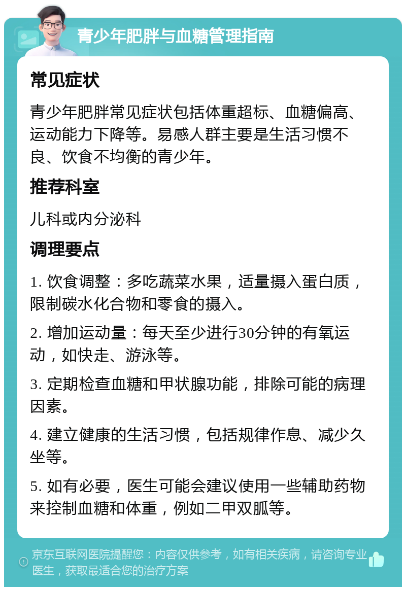 青少年肥胖与血糖管理指南 常见症状 青少年肥胖常见症状包括体重超标、血糖偏高、运动能力下降等。易感人群主要是生活习惯不良、饮食不均衡的青少年。 推荐科室 儿科或内分泌科 调理要点 1. 饮食调整：多吃蔬菜水果，适量摄入蛋白质，限制碳水化合物和零食的摄入。 2. 增加运动量：每天至少进行30分钟的有氧运动，如快走、游泳等。 3. 定期检查血糖和甲状腺功能，排除可能的病理因素。 4. 建立健康的生活习惯，包括规律作息、减少久坐等。 5. 如有必要，医生可能会建议使用一些辅助药物来控制血糖和体重，例如二甲双胍等。