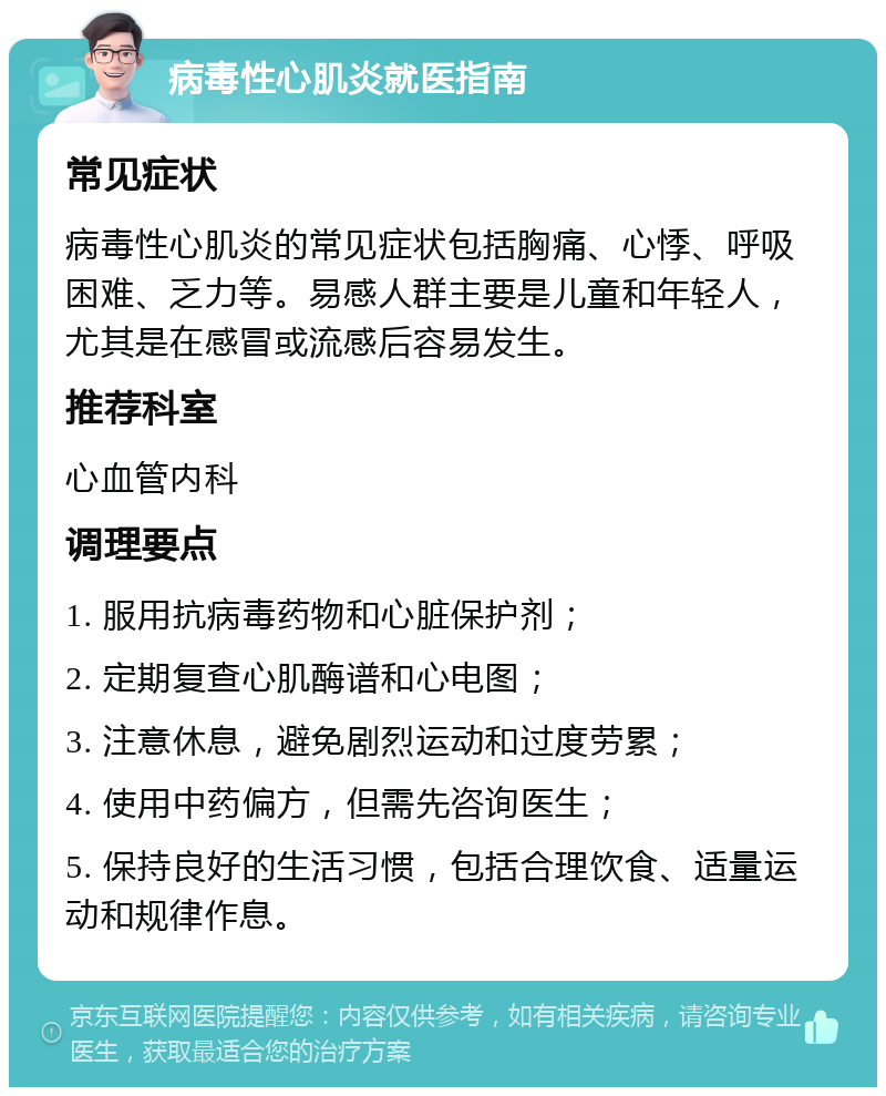 病毒性心肌炎就医指南 常见症状 病毒性心肌炎的常见症状包括胸痛、心悸、呼吸困难、乏力等。易感人群主要是儿童和年轻人，尤其是在感冒或流感后容易发生。 推荐科室 心血管内科 调理要点 1. 服用抗病毒药物和心脏保护剂； 2. 定期复查心肌酶谱和心电图； 3. 注意休息，避免剧烈运动和过度劳累； 4. 使用中药偏方，但需先咨询医生； 5. 保持良好的生活习惯，包括合理饮食、适量运动和规律作息。