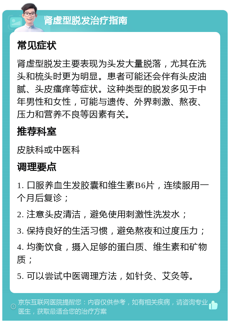 肾虚型脱发治疗指南 常见症状 肾虚型脱发主要表现为头发大量脱落，尤其在洗头和梳头时更为明显。患者可能还会伴有头皮油腻、头皮瘙痒等症状。这种类型的脱发多见于中年男性和女性，可能与遗传、外界刺激、熬夜、压力和营养不良等因素有关。 推荐科室 皮肤科或中医科 调理要点 1. 口服养血生发胶囊和维生素B6片，连续服用一个月后复诊； 2. 注意头皮清洁，避免使用刺激性洗发水； 3. 保持良好的生活习惯，避免熬夜和过度压力； 4. 均衡饮食，摄入足够的蛋白质、维生素和矿物质； 5. 可以尝试中医调理方法，如针灸、艾灸等。