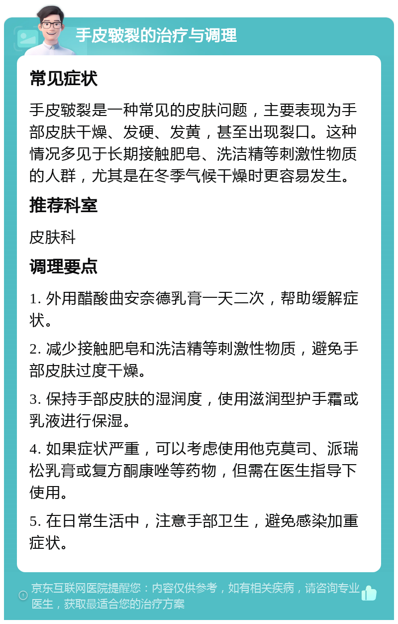 手皮皲裂的治疗与调理 常见症状 手皮皲裂是一种常见的皮肤问题，主要表现为手部皮肤干燥、发硬、发黄，甚至出现裂口。这种情况多见于长期接触肥皂、洗洁精等刺激性物质的人群，尤其是在冬季气候干燥时更容易发生。 推荐科室 皮肤科 调理要点 1. 外用醋酸曲安奈德乳膏一天二次，帮助缓解症状。 2. 减少接触肥皂和洗洁精等刺激性物质，避免手部皮肤过度干燥。 3. 保持手部皮肤的湿润度，使用滋润型护手霜或乳液进行保湿。 4. 如果症状严重，可以考虑使用他克莫司、派瑞松乳膏或复方酮康唑等药物，但需在医生指导下使用。 5. 在日常生活中，注意手部卫生，避免感染加重症状。