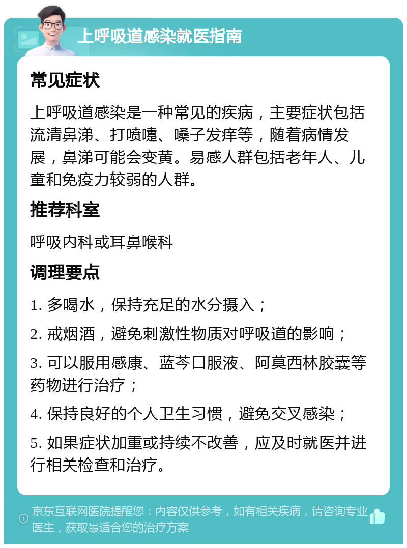 上呼吸道感染就医指南 常见症状 上呼吸道感染是一种常见的疾病，主要症状包括流清鼻涕、打喷嚏、嗓子发痒等，随着病情发展，鼻涕可能会变黄。易感人群包括老年人、儿童和免疫力较弱的人群。 推荐科室 呼吸内科或耳鼻喉科 调理要点 1. 多喝水，保持充足的水分摄入； 2. 戒烟酒，避免刺激性物质对呼吸道的影响； 3. 可以服用感康、蓝芩口服液、阿莫西林胶囊等药物进行治疗； 4. 保持良好的个人卫生习惯，避免交叉感染； 5. 如果症状加重或持续不改善，应及时就医并进行相关检查和治疗。