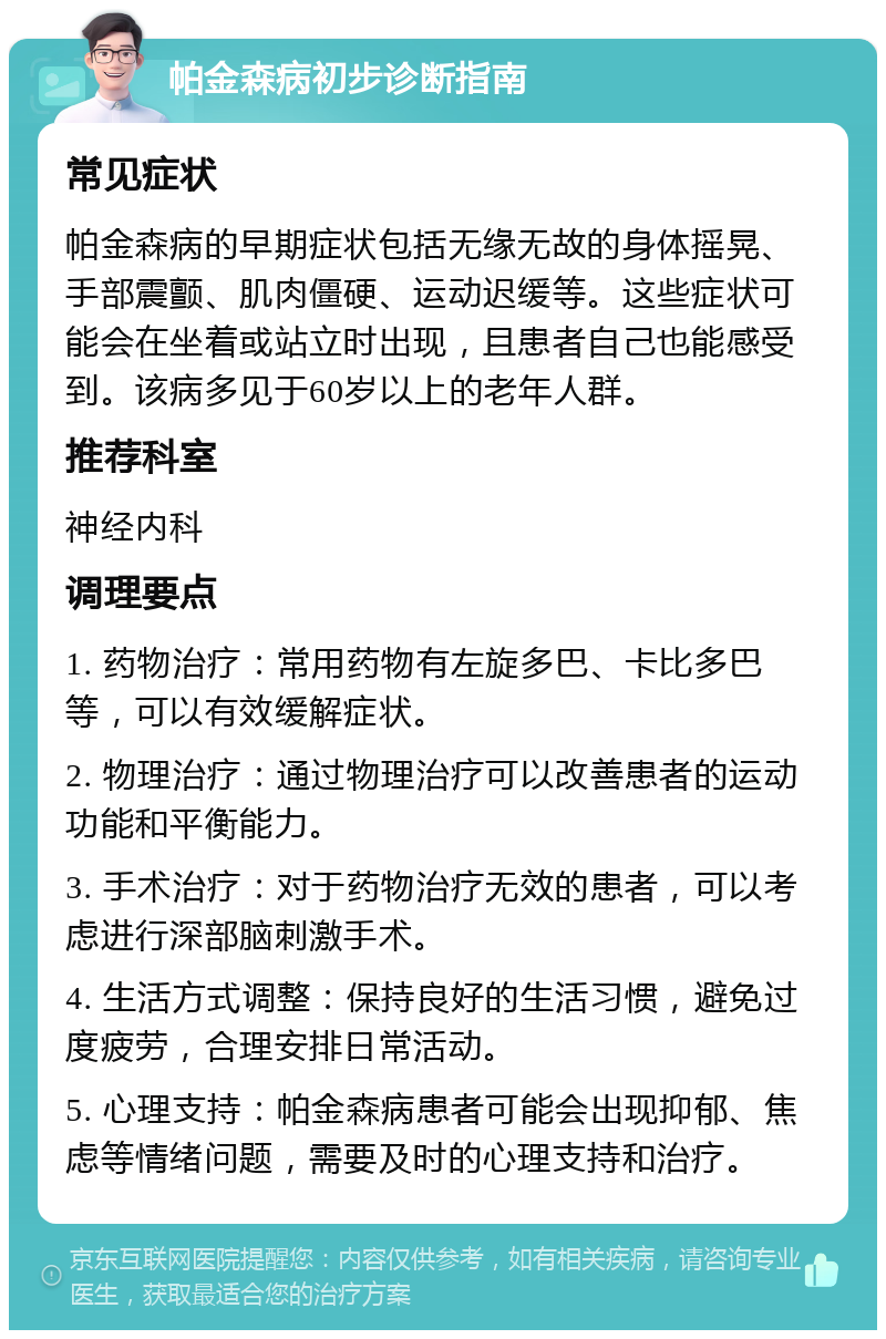 帕金森病初步诊断指南 常见症状 帕金森病的早期症状包括无缘无故的身体摇晃、手部震颤、肌肉僵硬、运动迟缓等。这些症状可能会在坐着或站立时出现，且患者自己也能感受到。该病多见于60岁以上的老年人群。 推荐科室 神经内科 调理要点 1. 药物治疗：常用药物有左旋多巴、卡比多巴等，可以有效缓解症状。 2. 物理治疗：通过物理治疗可以改善患者的运动功能和平衡能力。 3. 手术治疗：对于药物治疗无效的患者，可以考虑进行深部脑刺激手术。 4. 生活方式调整：保持良好的生活习惯，避免过度疲劳，合理安排日常活动。 5. 心理支持：帕金森病患者可能会出现抑郁、焦虑等情绪问题，需要及时的心理支持和治疗。