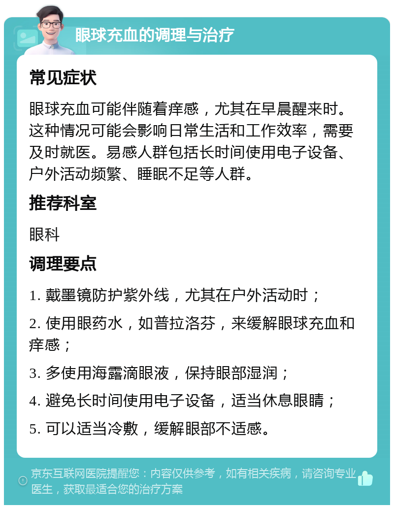 眼球充血的调理与治疗 常见症状 眼球充血可能伴随着痒感，尤其在早晨醒来时。这种情况可能会影响日常生活和工作效率，需要及时就医。易感人群包括长时间使用电子设备、户外活动频繁、睡眠不足等人群。 推荐科室 眼科 调理要点 1. 戴墨镜防护紫外线，尤其在户外活动时； 2. 使用眼药水，如普拉洛芬，来缓解眼球充血和痒感； 3. 多使用海露滴眼液，保持眼部湿润； 4. 避免长时间使用电子设备，适当休息眼睛； 5. 可以适当冷敷，缓解眼部不适感。