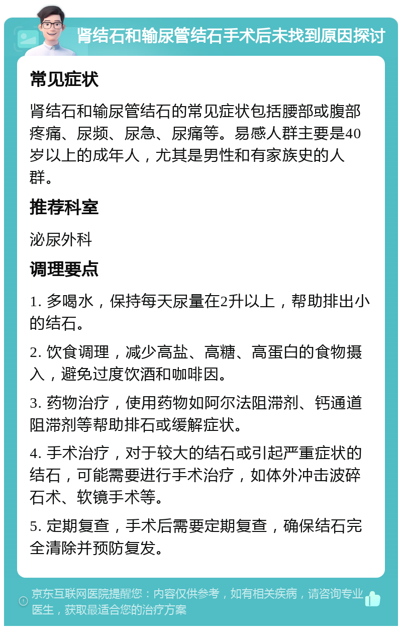 肾结石和输尿管结石手术后未找到原因探讨 常见症状 肾结石和输尿管结石的常见症状包括腰部或腹部疼痛、尿频、尿急、尿痛等。易感人群主要是40岁以上的成年人，尤其是男性和有家族史的人群。 推荐科室 泌尿外科 调理要点 1. 多喝水，保持每天尿量在2升以上，帮助排出小的结石。 2. 饮食调理，减少高盐、高糖、高蛋白的食物摄入，避免过度饮酒和咖啡因。 3. 药物治疗，使用药物如阿尔法阻滞剂、钙通道阻滞剂等帮助排石或缓解症状。 4. 手术治疗，对于较大的结石或引起严重症状的结石，可能需要进行手术治疗，如体外冲击波碎石术、软镜手术等。 5. 定期复查，手术后需要定期复查，确保结石完全清除并预防复发。