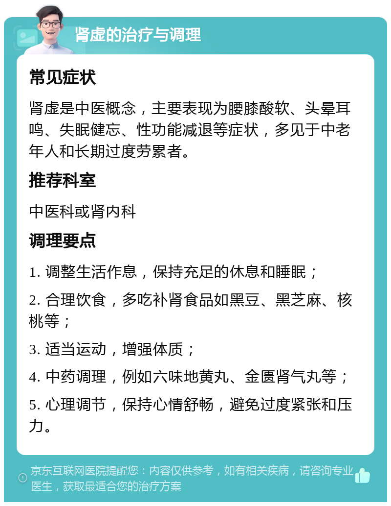 肾虚的治疗与调理 常见症状 肾虚是中医概念，主要表现为腰膝酸软、头晕耳鸣、失眠健忘、性功能减退等症状，多见于中老年人和长期过度劳累者。 推荐科室 中医科或肾内科 调理要点 1. 调整生活作息，保持充足的休息和睡眠； 2. 合理饮食，多吃补肾食品如黑豆、黑芝麻、核桃等； 3. 适当运动，增强体质； 4. 中药调理，例如六味地黄丸、金匮肾气丸等； 5. 心理调节，保持心情舒畅，避免过度紧张和压力。