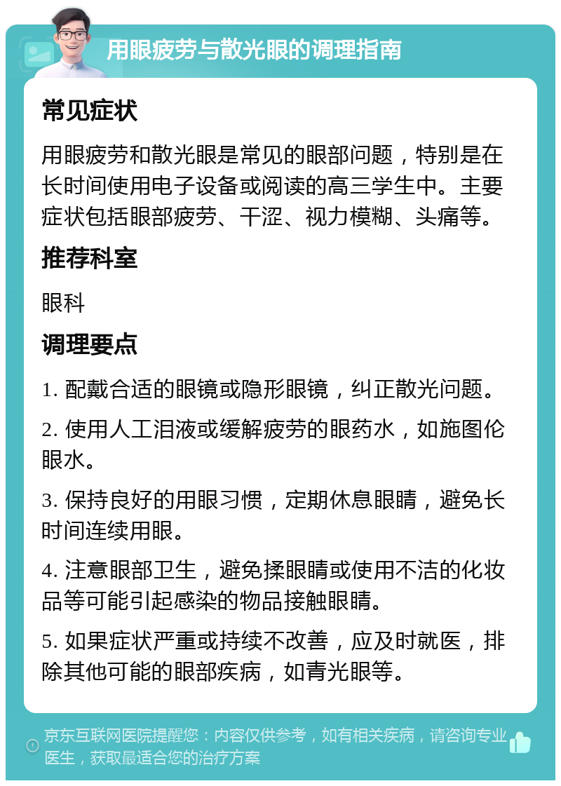 用眼疲劳与散光眼的调理指南 常见症状 用眼疲劳和散光眼是常见的眼部问题，特别是在长时间使用电子设备或阅读的高三学生中。主要症状包括眼部疲劳、干涩、视力模糊、头痛等。 推荐科室 眼科 调理要点 1. 配戴合适的眼镜或隐形眼镜，纠正散光问题。 2. 使用人工泪液或缓解疲劳的眼药水，如施图伦眼水。 3. 保持良好的用眼习惯，定期休息眼睛，避免长时间连续用眼。 4. 注意眼部卫生，避免揉眼睛或使用不洁的化妆品等可能引起感染的物品接触眼睛。 5. 如果症状严重或持续不改善，应及时就医，排除其他可能的眼部疾病，如青光眼等。