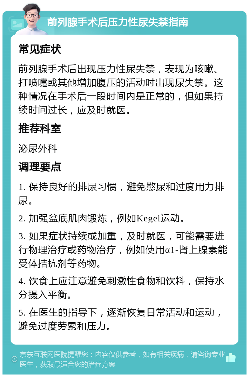 前列腺手术后压力性尿失禁指南 常见症状 前列腺手术后出现压力性尿失禁，表现为咳嗽、打喷嚏或其他增加腹压的活动时出现尿失禁。这种情况在手术后一段时间内是正常的，但如果持续时间过长，应及时就医。 推荐科室 泌尿外科 调理要点 1. 保持良好的排尿习惯，避免憋尿和过度用力排尿。 2. 加强盆底肌肉锻炼，例如Kegel运动。 3. 如果症状持续或加重，及时就医，可能需要进行物理治疗或药物治疗，例如使用α1-肾上腺素能受体拮抗剂等药物。 4. 饮食上应注意避免刺激性食物和饮料，保持水分摄入平衡。 5. 在医生的指导下，逐渐恢复日常活动和运动，避免过度劳累和压力。