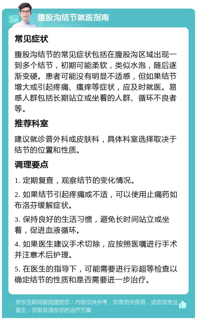 腹股沟结节就医指南 常见症状 腹股沟结节的常见症状包括在腹股沟区域出现一到多个结节，初期可能柔软，类似水泡，随后逐渐变硬。患者可能没有明显不适感，但如果结节增大或引起疼痛、瘙痒等症状，应及时就医。易感人群包括长期站立或坐着的人群、循环不良者等。 推荐科室 建议就诊普外科或皮肤科，具体科室选择取决于结节的位置和性质。 调理要点 1. 定期复查，观察结节的变化情况。 2. 如果结节引起疼痛或不适，可以使用止痛药如布洛芬缓解症状。 3. 保持良好的生活习惯，避免长时间站立或坐着，促进血液循环。 4. 如果医生建议手术切除，应按照医嘱进行手术并注意术后护理。 5. 在医生的指导下，可能需要进行彩超等检查以确定结节的性质和是否需要进一步治疗。