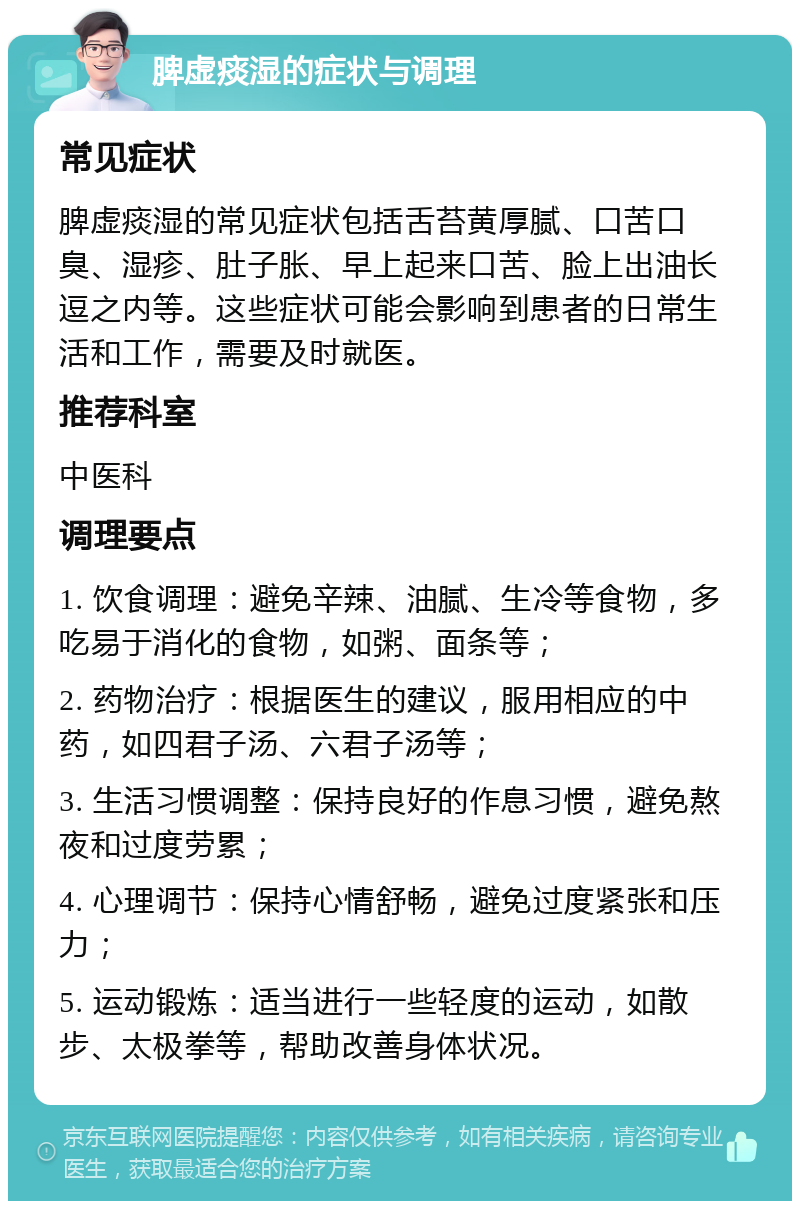 脾虚痰湿的症状与调理 常见症状 脾虚痰湿的常见症状包括舌苔黄厚腻、口苦口臭、湿疹、肚子胀、早上起来口苦、脸上出油长逗之内等。这些症状可能会影响到患者的日常生活和工作，需要及时就医。 推荐科室 中医科 调理要点 1. 饮食调理：避免辛辣、油腻、生冷等食物，多吃易于消化的食物，如粥、面条等； 2. 药物治疗：根据医生的建议，服用相应的中药，如四君子汤、六君子汤等； 3. 生活习惯调整：保持良好的作息习惯，避免熬夜和过度劳累； 4. 心理调节：保持心情舒畅，避免过度紧张和压力； 5. 运动锻炼：适当进行一些轻度的运动，如散步、太极拳等，帮助改善身体状况。