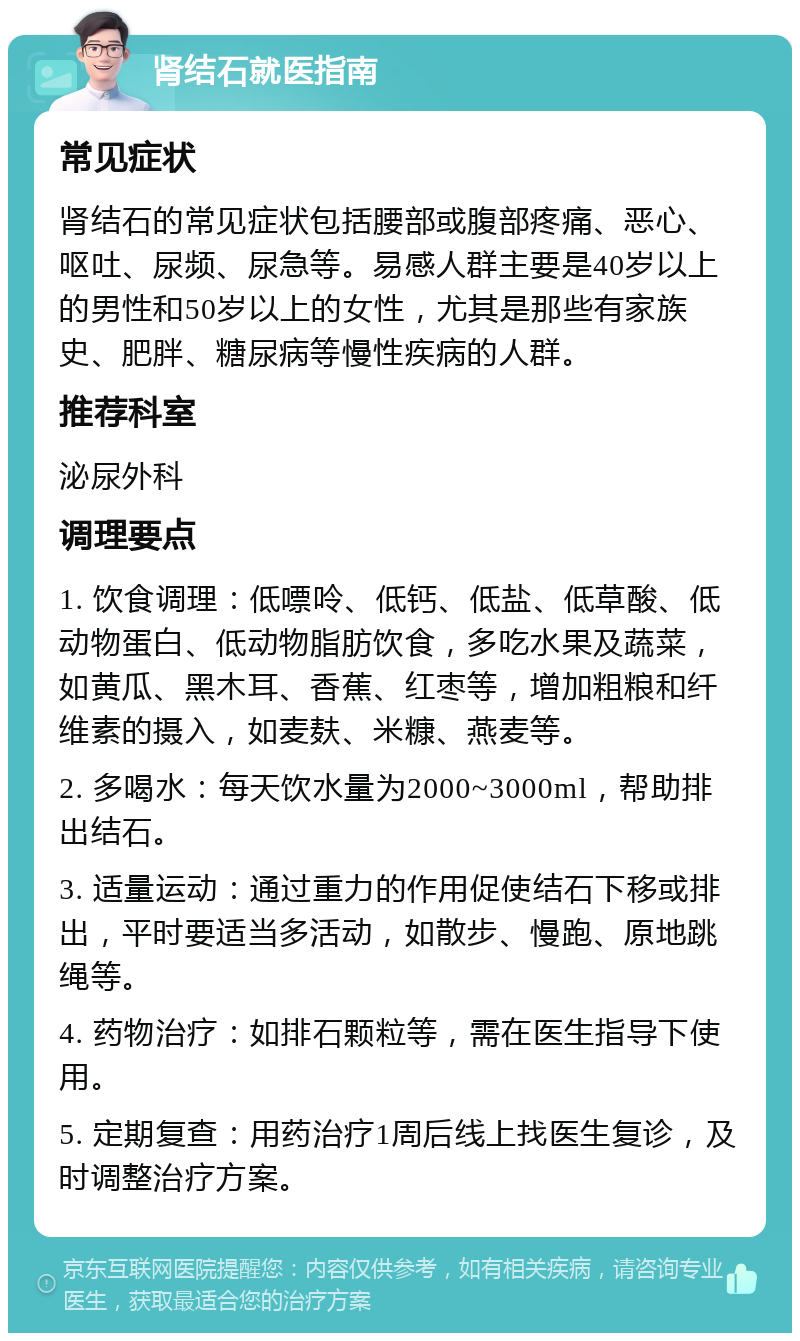 肾结石就医指南 常见症状 肾结石的常见症状包括腰部或腹部疼痛、恶心、呕吐、尿频、尿急等。易感人群主要是40岁以上的男性和50岁以上的女性，尤其是那些有家族史、肥胖、糖尿病等慢性疾病的人群。 推荐科室 泌尿外科 调理要点 1. 饮食调理：低嘌呤、低钙、低盐、低草酸、低动物蛋白、低动物脂肪饮食，多吃水果及蔬菜，如黄瓜、黑木耳、香蕉、红枣等，增加粗粮和纤维素的摄入，如麦麸、米糠、燕麦等。 2. 多喝水：每天饮水量为2000~3000ml，帮助排出结石。 3. 适量运动：通过重力的作用促使结石下移或排出，平时要适当多活动，如散步、慢跑、原地跳绳等。 4. 药物治疗：如排石颗粒等，需在医生指导下使用。 5. 定期复查：用药治疗1周后线上找医生复诊，及时调整治疗方案。