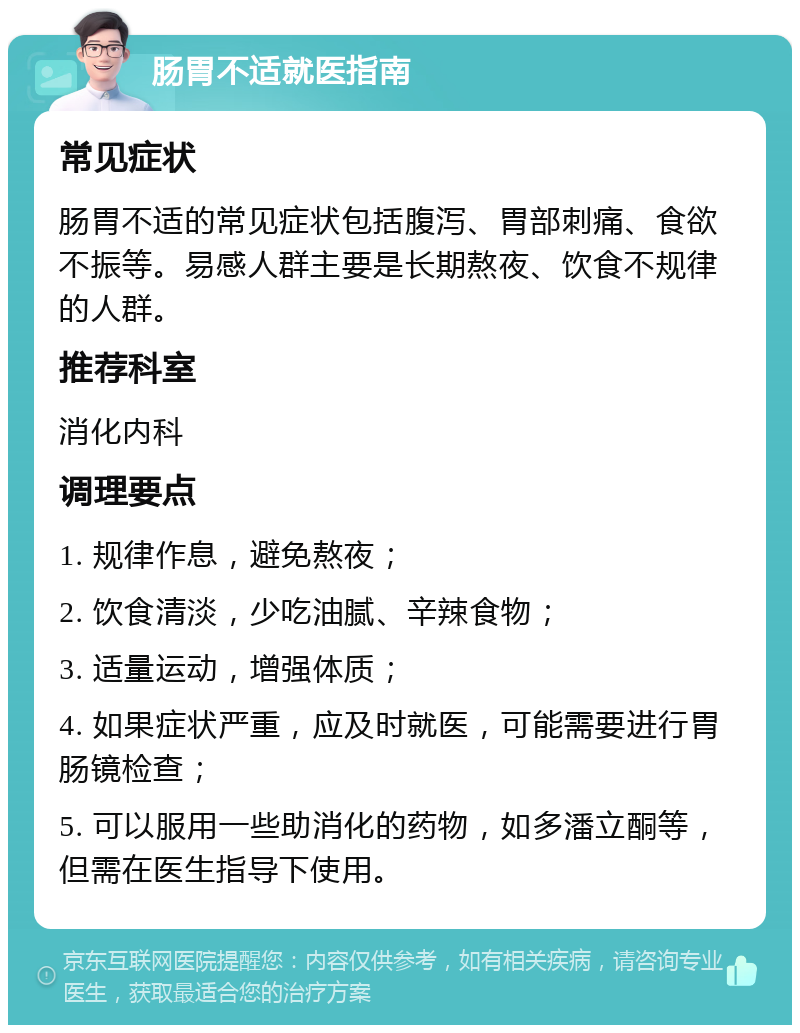 肠胃不适就医指南 常见症状 肠胃不适的常见症状包括腹泻、胃部刺痛、食欲不振等。易感人群主要是长期熬夜、饮食不规律的人群。 推荐科室 消化内科 调理要点 1. 规律作息，避免熬夜； 2. 饮食清淡，少吃油腻、辛辣食物； 3. 适量运动，增强体质； 4. 如果症状严重，应及时就医，可能需要进行胃肠镜检查； 5. 可以服用一些助消化的药物，如多潘立酮等，但需在医生指导下使用。