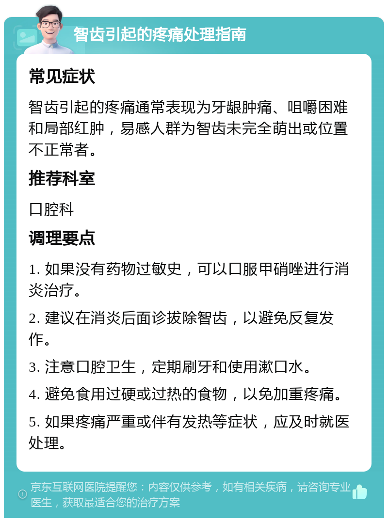 智齿引起的疼痛处理指南 常见症状 智齿引起的疼痛通常表现为牙龈肿痛、咀嚼困难和局部红肿，易感人群为智齿未完全萌出或位置不正常者。 推荐科室 口腔科 调理要点 1. 如果没有药物过敏史，可以口服甲硝唑进行消炎治疗。 2. 建议在消炎后面诊拔除智齿，以避免反复发作。 3. 注意口腔卫生，定期刷牙和使用漱口水。 4. 避免食用过硬或过热的食物，以免加重疼痛。 5. 如果疼痛严重或伴有发热等症状，应及时就医处理。