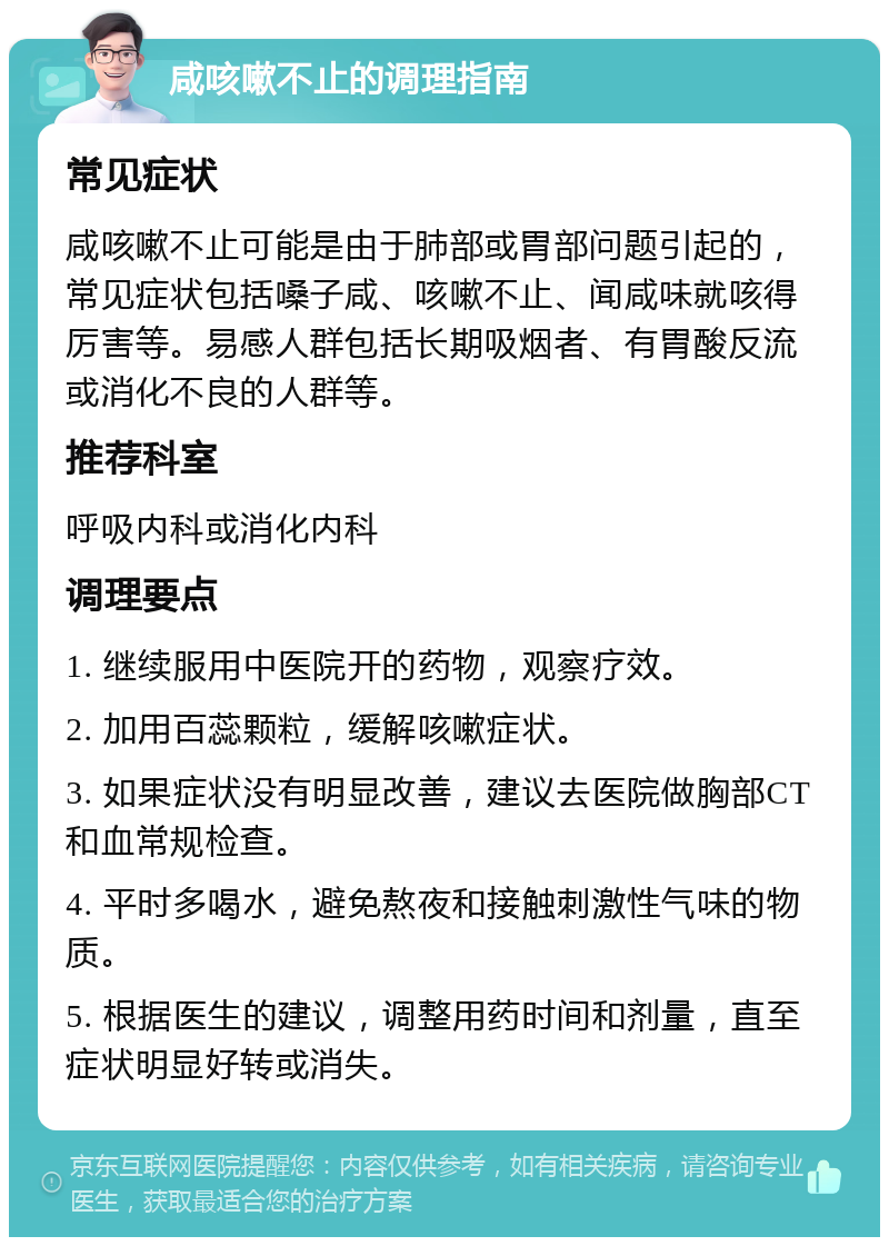 咸咳嗽不止的调理指南 常见症状 咸咳嗽不止可能是由于肺部或胃部问题引起的，常见症状包括嗓子咸、咳嗽不止、闻咸味就咳得厉害等。易感人群包括长期吸烟者、有胃酸反流或消化不良的人群等。 推荐科室 呼吸内科或消化内科 调理要点 1. 继续服用中医院开的药物，观察疗效。 2. 加用百蕊颗粒，缓解咳嗽症状。 3. 如果症状没有明显改善，建议去医院做胸部CT和血常规检查。 4. 平时多喝水，避免熬夜和接触刺激性气味的物质。 5. 根据医生的建议，调整用药时间和剂量，直至症状明显好转或消失。