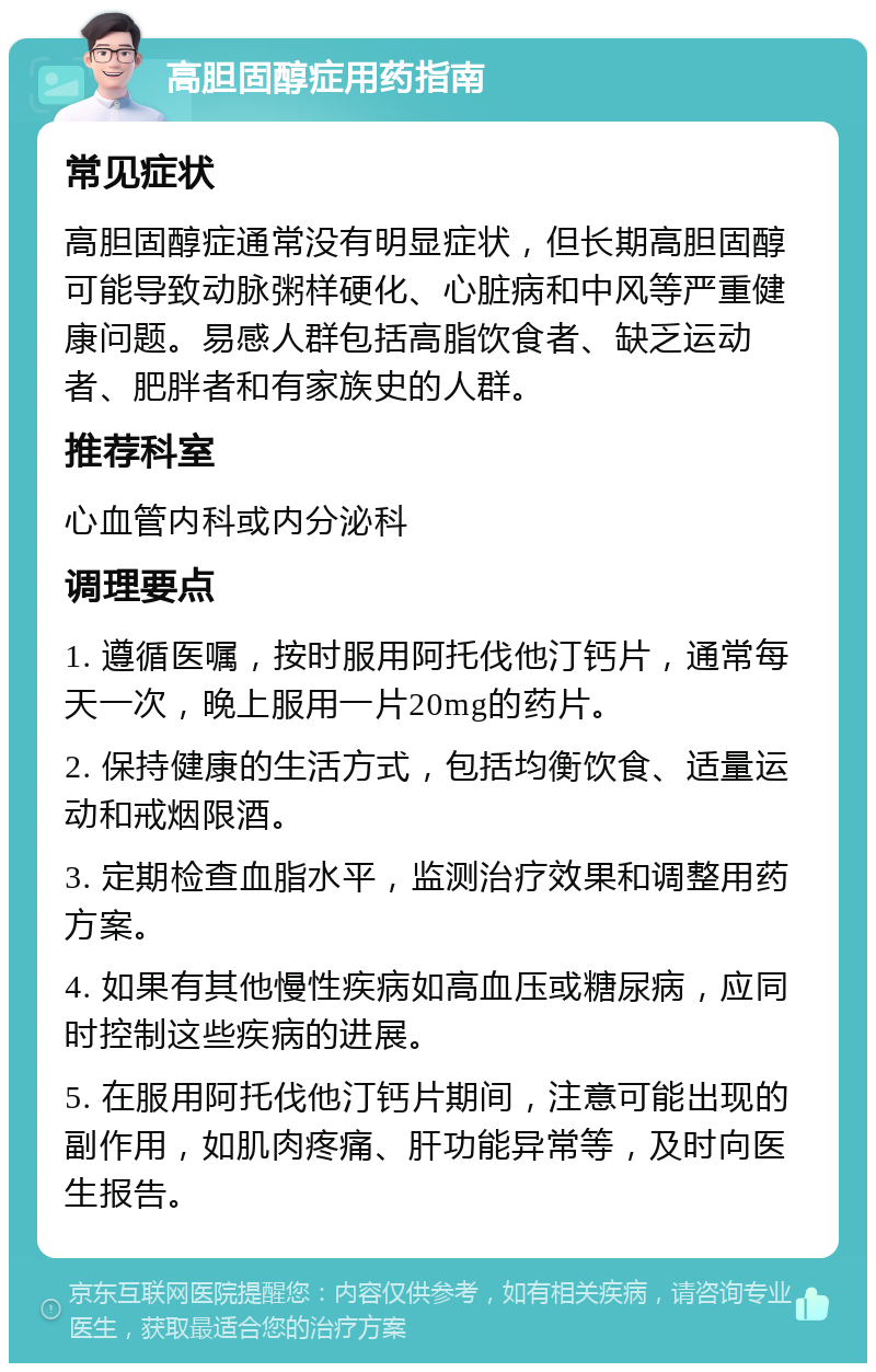 高胆固醇症用药指南 常见症状 高胆固醇症通常没有明显症状，但长期高胆固醇可能导致动脉粥样硬化、心脏病和中风等严重健康问题。易感人群包括高脂饮食者、缺乏运动者、肥胖者和有家族史的人群。 推荐科室 心血管内科或内分泌科 调理要点 1. 遵循医嘱，按时服用阿托伐他汀钙片，通常每天一次，晚上服用一片20mg的药片。 2. 保持健康的生活方式，包括均衡饮食、适量运动和戒烟限酒。 3. 定期检查血脂水平，监测治疗效果和调整用药方案。 4. 如果有其他慢性疾病如高血压或糖尿病，应同时控制这些疾病的进展。 5. 在服用阿托伐他汀钙片期间，注意可能出现的副作用，如肌肉疼痛、肝功能异常等，及时向医生报告。