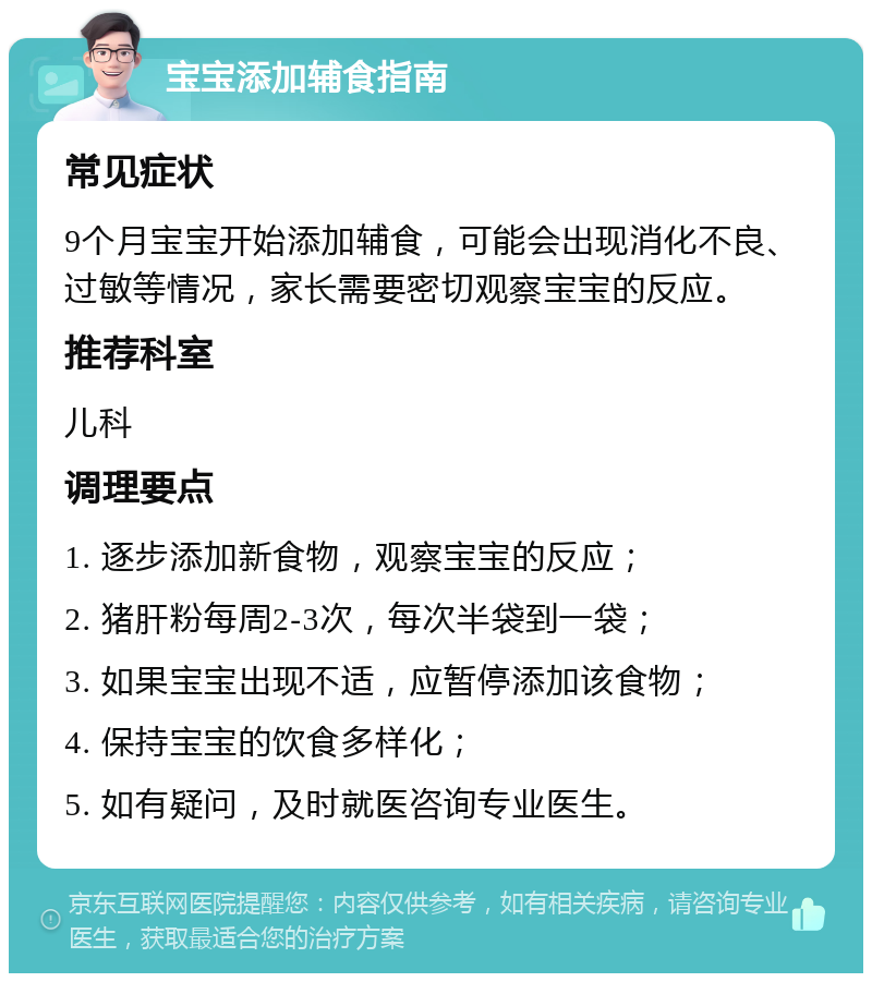 宝宝添加辅食指南 常见症状 9个月宝宝开始添加辅食，可能会出现消化不良、过敏等情况，家长需要密切观察宝宝的反应。 推荐科室 儿科 调理要点 1. 逐步添加新食物，观察宝宝的反应； 2. 猪肝粉每周2-3次，每次半袋到一袋； 3. 如果宝宝出现不适，应暂停添加该食物； 4. 保持宝宝的饮食多样化； 5. 如有疑问，及时就医咨询专业医生。