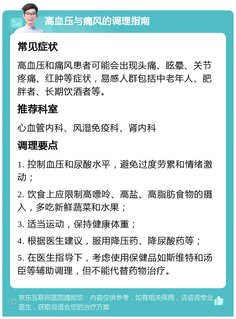 高血压与痛风的调理指南 常见症状 高血压和痛风患者可能会出现头痛、眩晕、关节疼痛、红肿等症状，易感人群包括中老年人、肥胖者、长期饮酒者等。 推荐科室 心血管内科、风湿免疫科、肾内科 调理要点 1. 控制血压和尿酸水平，避免过度劳累和情绪激动； 2. 饮食上应限制高嘌呤、高盐、高脂肪食物的摄入，多吃新鲜蔬菜和水果； 3. 适当运动，保持健康体重； 4. 根据医生建议，服用降压药、降尿酸药等； 5. 在医生指导下，考虑使用保健品如斯维特和汤臣等辅助调理，但不能代替药物治疗。