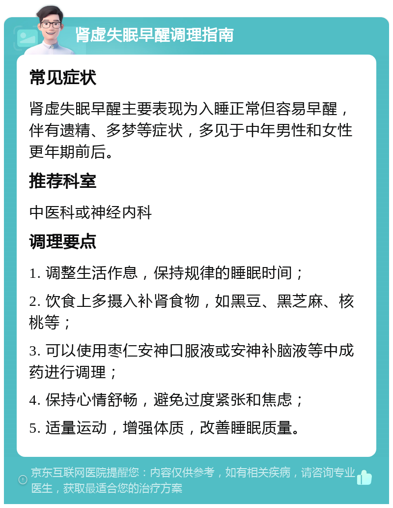 肾虚失眠早醒调理指南 常见症状 肾虚失眠早醒主要表现为入睡正常但容易早醒，伴有遗精、多梦等症状，多见于中年男性和女性更年期前后。 推荐科室 中医科或神经内科 调理要点 1. 调整生活作息，保持规律的睡眠时间； 2. 饮食上多摄入补肾食物，如黑豆、黑芝麻、核桃等； 3. 可以使用枣仁安神口服液或安神补脑液等中成药进行调理； 4. 保持心情舒畅，避免过度紧张和焦虑； 5. 适量运动，增强体质，改善睡眠质量。