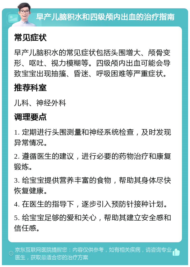 早产儿脑积水和四级颅内出血的治疗指南 常见症状 早产儿脑积水的常见症状包括头围增大、颅骨变形、呕吐、视力模糊等。四级颅内出血可能会导致宝宝出现抽搐、昏迷、呼吸困难等严重症状。 推荐科室 儿科、神经外科 调理要点 1. 定期进行头围测量和神经系统检查，及时发现异常情况。 2. 遵循医生的建议，进行必要的药物治疗和康复锻炼。 3. 给宝宝提供营养丰富的食物，帮助其身体尽快恢复健康。 4. 在医生的指导下，逐步引入预防针接种计划。 5. 给宝宝足够的爱和关心，帮助其建立安全感和信任感。