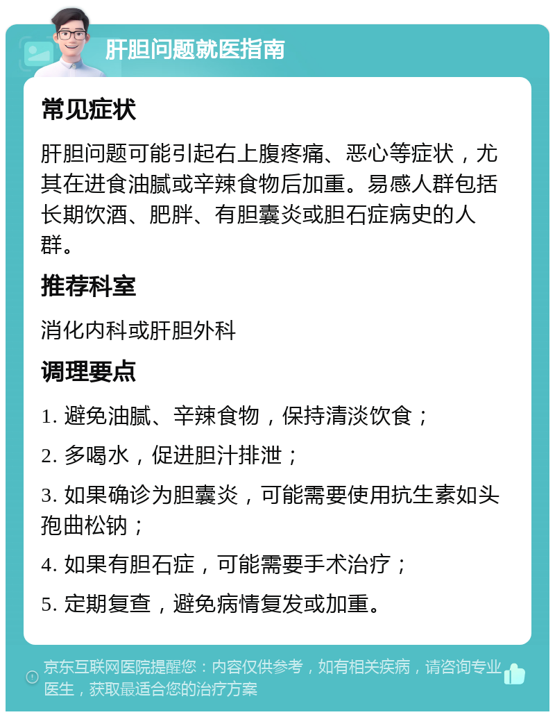 肝胆问题就医指南 常见症状 肝胆问题可能引起右上腹疼痛、恶心等症状，尤其在进食油腻或辛辣食物后加重。易感人群包括长期饮酒、肥胖、有胆囊炎或胆石症病史的人群。 推荐科室 消化内科或肝胆外科 调理要点 1. 避免油腻、辛辣食物，保持清淡饮食； 2. 多喝水，促进胆汁排泄； 3. 如果确诊为胆囊炎，可能需要使用抗生素如头孢曲松钠； 4. 如果有胆石症，可能需要手术治疗； 5. 定期复查，避免病情复发或加重。