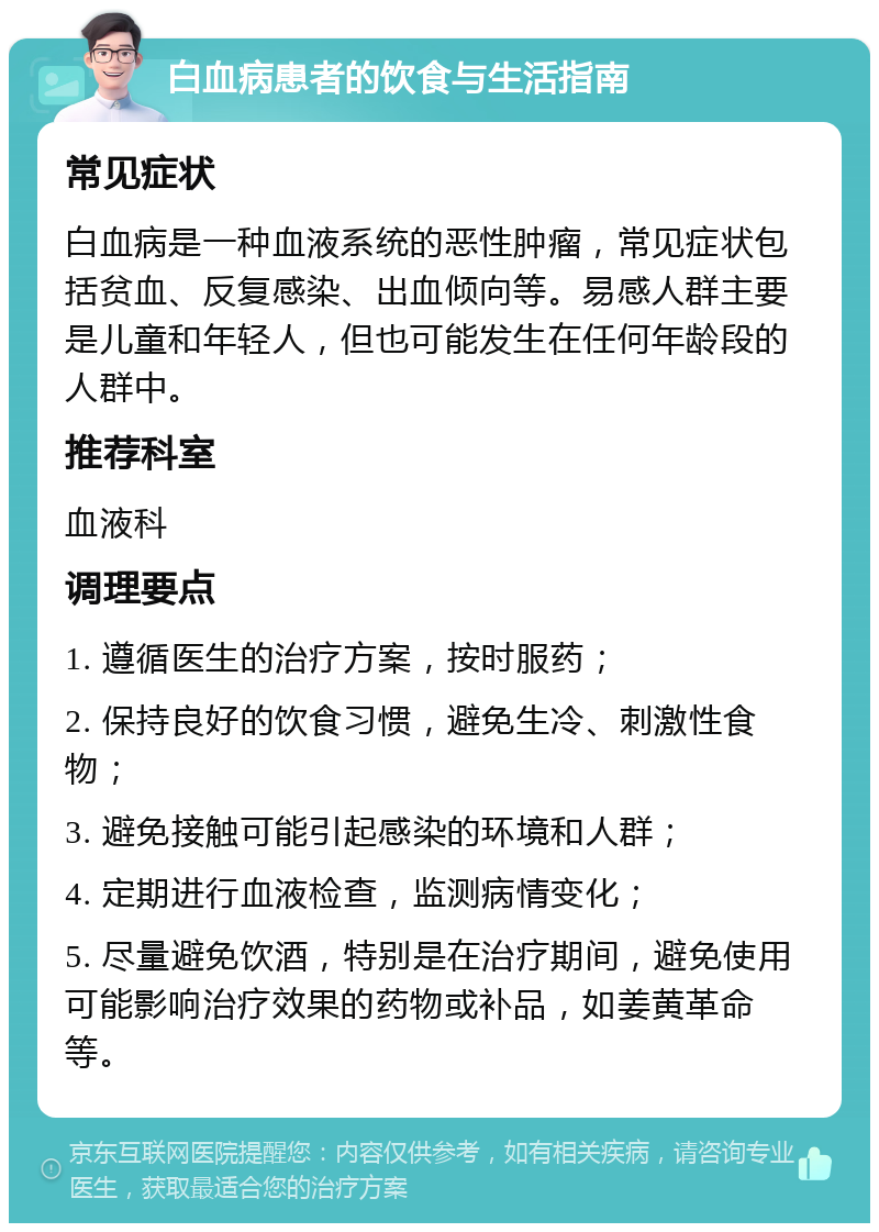 白血病患者的饮食与生活指南 常见症状 白血病是一种血液系统的恶性肿瘤，常见症状包括贫血、反复感染、出血倾向等。易感人群主要是儿童和年轻人，但也可能发生在任何年龄段的人群中。 推荐科室 血液科 调理要点 1. 遵循医生的治疗方案，按时服药； 2. 保持良好的饮食习惯，避免生冷、刺激性食物； 3. 避免接触可能引起感染的环境和人群； 4. 定期进行血液检查，监测病情变化； 5. 尽量避免饮酒，特别是在治疗期间，避免使用可能影响治疗效果的药物或补品，如姜黄革命等。