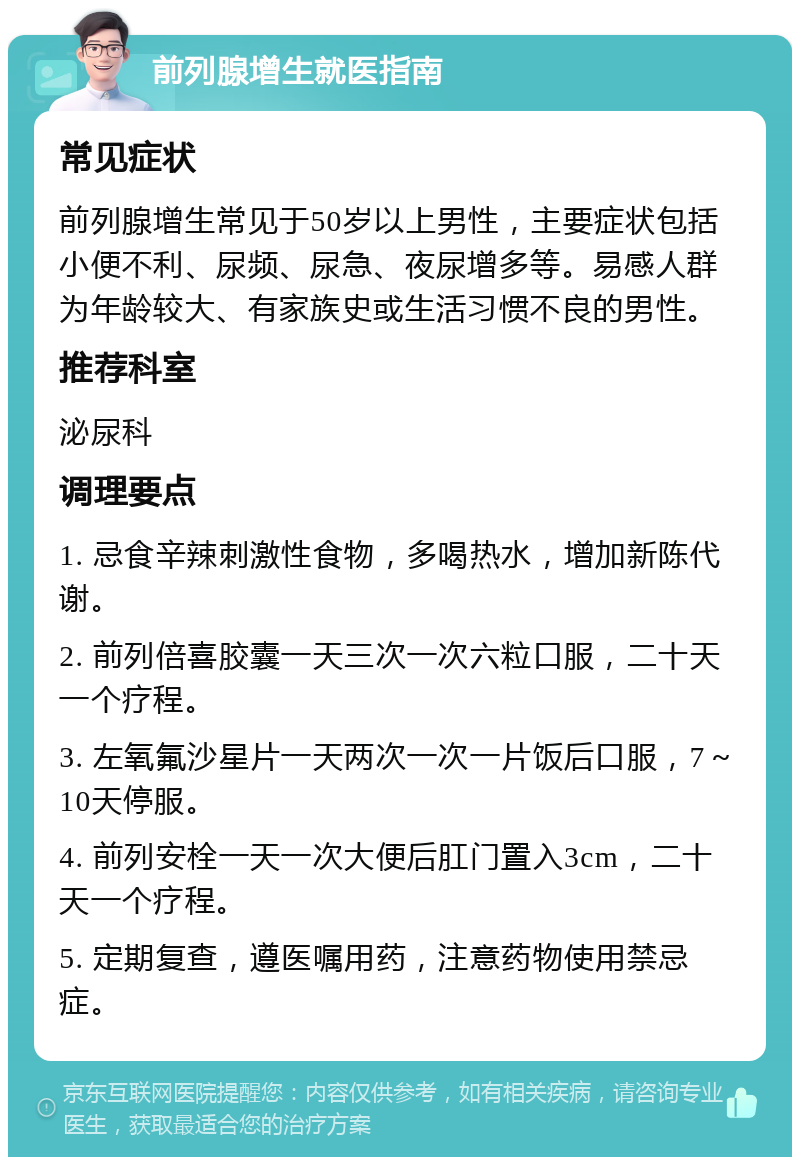 前列腺增生就医指南 常见症状 前列腺增生常见于50岁以上男性，主要症状包括小便不利、尿频、尿急、夜尿增多等。易感人群为年龄较大、有家族史或生活习惯不良的男性。 推荐科室 泌尿科 调理要点 1. 忌食辛辣刺激性食物，多喝热水，增加新陈代谢。 2. 前列倍喜胶囊一天三次一次六粒口服，二十天一个疗程。 3. 左氧氟沙星片一天两次一次一片饭后口服，7～10天停服。 4. 前列安栓一天一次大便后肛门置入3cm，二十天一个疗程。 5. 定期复查，遵医嘱用药，注意药物使用禁忌症。